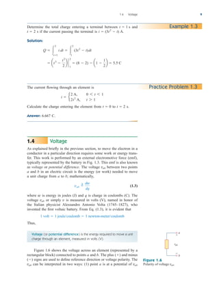 Voltage
As explained briefly in the previous section, to move the electron in a
conductor in a particular direction requires some work or energy trans-
fer. This work is performed by an external electromotive force (emf),
typically represented by the battery in Fig. 1.3. This emf is also known
as voltage or potential difference. The voltage between two points
a and b in an electric circuit is the energy (or work) needed to move
a unit charge from a to b; mathematically,
(1.3)
where w is energy in joules (J) and q is charge in coulombs (C). The
voltage or simply v is measured in volts (V), named in honor of
the Italian physicist Alessandro Antonio Volta (1745–1827), who
invented the first voltaic battery. From Eq. (1.3), it is evident that
Thus,
Voltage (or potential difference) is the energy required to move a unit
charge through an element, measured in volts (V).
Figure 1.6 shows the voltage across an element (represented by a
rectangular block) connected to points a and b. The plus and minus
signs are used to define reference direction or voltage polarity. The
can be interpreted in two ways: (1) point a is at a potential of vab
vab
()
()
1 volt  1 joule/coulomb  1 newton-meter/coulomb
vab
vab 
¢ dw
dq
vab
1.4
1.4 Voltage 9
Example 1.3
Determine the total charge entering a terminal between and
s if the current passing the terminal is A.
Solution:
 at3

t2
2
b `
2
1
 (8  2)  a1 
1
2
b  5.5 C
Q  
2
t1
i dt  
2
1
(3t2
 t)dt
i  (3t2
 t)
t  2
t  1 s
The current flowing through an element is
Calculate the charge entering the element from to s.
Answer: 6.667 C.
t  2
t  0
i  e
2 A, 0 6 t 6 1
2t2
A, t 7 1
a
b
vab
+
−
Figure 1.6
Polarity of voltage .
vab
Practice Problem 1.3
ale29559_ch01.qxd 07/08/2008 10:38 AM Page 9
 