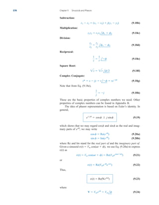 Subtraction:
(9.18b)
Multiplication:
(9.18c)
Division:
(9.18d)
Reciprocal:
(9.18e)
Square Root:
(9.18f)
Complex Conjugate:
(9.18g)
Note that from Eq. (9.18e),
(9.18h)
These are the basic properties of complex numbers we need. Other
properties of complex numbers can be found in Appendix B.
The idea of phasor representation is based on Euler’s identity. In
general,
(9.19)
which shows that we may regard and as the real and imag-
inary parts of we may write
(9.20a)
(9.20b)
where Re and Im stand for the real part of and the imaginary part of.
Given a sinusoid we use Eq. (9.20a) to express
as
(9.21)
or
(9.22)
Thus,
(9.23)
where
(9.24)
V  Vmejf
 Vm lf
v(t)  Re(Vejt
)
v(t)  Re(Vme jf
e jt
)
v(t)  Vm cos(t  f)  Re(Vmej(tf)
)
v(t)
v(t)  Vm cos(t  f),
sin f  Im(e jf
)
cosf  Re(e jf
)
ejf
;
sinf
cosf
ejf
 cosf  j sinf
1
j
 j
z*  x  jy  rlf  rejf
2z  2r lf2
1
z

1
r
lf
z1
z2

r1
r2
lf1  f2
z1z2  r1r2 lf1  f2
z1  z2  (x1  x2)  j(y1  y2)
378 Chapter 9 Sinusoids and Phasors
ale29559_ch09.qxd 07/08/2008 11:54 AM Page 378
 