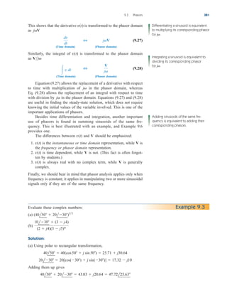 This shows that the derivative is transformed to the phasor domain
as
(9.27)
(Time domain) (Phasor domain)
Similarly, the integral of is transformed to the phasor domain
as
(9.28)
(Time domain) (Phasor domain)
Equation (9.27) allows the replacement of a derivative with respect
to time with multiplication of in the phasor domain, whereas
Eq. (9.28) allows the replacement of an integral with respect to time
with division by in the phasor domain. Equations (9.27) and (9.28)
are useful in finding the steady-state solution, which does not require
knowing the initial values of the variable involved. This is one of the
important applications of phasors.
Besides time differentiation and integration, another important
use of phasors is found in summing sinusoids of the same fre-
quency. This is best illustrated with an example, and Example 9.6
provides one.
The differences between and V should be emphasized:
1. is the instantaneous or time domain representation, while is
the frequency or phasor domain representation.
2. is time dependent, while is not. (This fact is often forgot-
ten by students.)
3. is always real with no complex term, while is generally
complex.
Finally, we should bear in mind that phasor analysis applies only when
frequency is constant; it applies in manipulating two or more sinusoidal
signals only if they are of the same frequency.
V
v(t)
V
v(t)
V
v(t)
v(t)
j
j
V
j
3
 v dt
Vj
v(t)
jV
3
dv
dt
jV
v(t)
9.3 Phasors 381
Differentiating a sinusoid is equivalent
to multiplying its corresponding phasor
by j .

Integrating a sinusoid is equivalent to
dividing its corresponding phasor
by j .

Adding sinusoids of the same fre-
quency is equivalent to adding their
corresponding phasors.
Evaluate these complex numbers:
(a)
(b)
Solution:
(a) Using polar to rectangular transformation,
Adding them up gives
40l50  20l30  43.03  j20.64  47.72l25.63
20l30  20[cos(30)  j sin(30)]  17.32  j10
40l50  40(cos50  j sin50)  25.71  j30.64
10l30  (3  j4)
(2  j4)(3  j5)*
(40l50  20l30)12
Example 9.3
ale29559_ch09.qxd 07/08/2008 11:54 AM Page 381
 