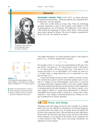 Historical
Alessandro Antonio Volta (1745–1827), an Italian physicist,
invented the electric battery—which provided the first continuous flow
of electricity—and the capacitor.
Born into a noble family in Como, Italy, Volta was performing
electrical experiments at age 18. His invention of the battery in 1796
revolutionized the use of electricity. The publication of his work in
1800 marked the beginning of electric circuit theory. Volta received
many honors during his lifetime. The unit of voltage or potential dif-
ference, the volt, was named in his honor.
volts higher than point b, or (2) the potential at point a with respect to
point b is . It follows logically that in general
(1.4)
For example, in Fig. 1.7, we have two representations of the same volt-
age. In Fig. 1.7(a), point a is V above point b; in Fig. 1.7(b), point b
is V above point a. We may say that in Fig. 1.7(a), there is a 9-V
voltage drop from a to b or equivalently a 9-V voltage rise from b to
a. In other words, a voltage drop from a to b is equivalent to a volt-
age rise from b to a.
Current and voltage are the two basic variables in electric circuits.
The common term signal is used for an electric quantity such as a cur-
rent or a voltage (or even electromagnetic wave) when it is used for
conveying information. Engineers prefer to call such variables signals
rather than mathematical functions of time because of their importance
in communications and other disciplines. Like electric current, a con-
stant voltage is called a dc voltage and is represented by V, whereas a
sinusoidally time-varying voltage is called an ac voltage and is repre-
sented by v. A dc voltage is commonly produced by a battery; ac volt-
age is produced by an electric generator.
Power and Energy
Although current and voltage are the two basic variables in an electric
circuit, they are not sufficient by themselves. For practical purposes,
we need to know how much power an electric device can handle. We
all know from experience that a 100-watt bulb gives more light than a
60-watt bulb. We also know that when we pay our bills to the electric
utility companies, we are paying for the electric energy consumed over
a certain period of time. Thus, power and energy calculations are
important in circuit analysis.
1.5
9
9
vab  vba
vab
10 Chapter 1 Basic Concepts
9 V
(a)
a
b
+
−
−9 V
(b)
a
b
+
−
Figure 1.7
Two equivalent representations of the
same voltage : (a) point a is 9 V above
point b, (b) point b is 9 V above point a.

vab
Keep in mind that electric current is
always through an element and that
electric voltage is always across the
element or between two points.
The Burndy Library Collection
at The Huntington Library,
San Marino, California.
ale29559_ch01.qxd 07/16/2008 12:23 PM Page 10
 