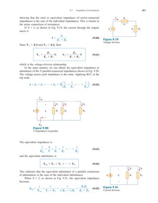 showing that the total or equivalent impedance of series-connected
impedances is the sum of the individual impedances. This is similar to
the series connection of resistances.
If as shown in Fig. 9.19, the current through the imped-
ances is
(9.60)
Since and then
(9.61)
which is the voltage-division relationship.
In the same manner, we can obtain the equivalent impedance or
admittance of the N parallel-connected impedances shown in Fig. 9.20.
The voltage across each impedance is the same. Applying KCL at the
top node,
(9.62)
I  I1  I2  p  IN  Va
1
Z1

1
Z2
 p 
1
ZN
b
V1 
Z1
Z1  Z2
V, V2 
Z2
Z1  Z2
V
V2  Z2I,
V1  Z1I
I 
V
Z1  Z2
N  2,
9.7 Impedance Combinations 391
+
−
+ −
I
+
−
Z1
V
1
Z2
V2
V
Figure 9.19
Voltage division.
I
+
−
I1 I2 IN
V
I Z1 Z2 ZN
Zeq
Figure 9.20
N impedances in parallel.
The equivalent impedance is
(9.63)
and the equivalent admittance is
(9.64)
This indicates that the equivalent admittance of a parallel connection
of admittances is the sum of the individual admittances.
When as shown in Fig. 9.21, the equivalent impedance
becomes
(9.65)
Zeq 
1
Yeq

1
Y1  Y2

1
1Z1  1Z2

Z1Z2
Z1  Z2
N  2,
Yeq  Y1  Y2  p  YN
1
Zeq

I
V

1
Z1

1
Z2
 p 
1
ZN
I1 I2
+
−
I Z1 Z2
V
Figure 9.21
Current division.
ale29559_ch09.qxd 07/08/2008 11:54 AM Page 391
 