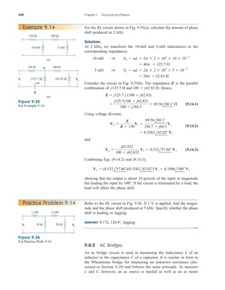 398 Chapter 9 Sinusoids and Phasors
For the RL circuit shown in Fig. 9.35(a), calculate the amount of phase
shift produced at 2 kHz.
Solution:
At 2 kHz, we transform the 10-mH and 5-mH inductances to the
corresponding impedances.
Consider the circuit in Fig. 9.35(b). The impedance Z is the parallel
combination of Hence,
(9.14.1)
Using voltage division,
(9.14.2)
and
(9.14.3)
Combining Eqs. (9.14.2) and (9.14.3),
showing that the output is about 19 percent of the input in magnitude
but leading the input by If the circuit is terminated by a load, the
load will affect the phase shift.
100.
Vo  (0.532l57.86)(0.3582l42.02) Vi  0.1906l100 Vi
Vo 
j62.832
100  j62.832
V1  0.532l57.86 V1
 0.3582l42.02 Vi
V1 
Z
Z  150
Vi 
69.56l60.1
184.7  j60.3
Vi

j125.7(100  j62.83)
100  j188.5
 69.56l60.1 

Z  j125.7 7 (100  j62.83)
j125.7 
 and 100  j62.83 
.
 20p  62.83 

5 mH 1 XL  L  2p  2  103
 5  103
 40p  125.7 

10 mH 1 XL  L  2p  2  103
 10  103
Example 9.14
150 Ω 100 Ω
10 mH 5 mH
(a)
150 Ω 100 Ω
(b)
+
−
+
−
Z
Vi
V1
V
o
j125.7 Ω j62.83 Ω
Figure 9.35
For Example 9.14.
Refer to the RL circuit in Fig. 9.36. If 1 V is applied, find the magni-
tude and the phase shift produced at 5 kHz. Specify whether the phase
shift is leading or lagging.
Answer: lagging.
9.8.2 AC Bridges
An ac bridge circuit is used in measuring the inductance L of an
inductor or the capacitance C of a capacitor. It is similar in form to
the Wheatstone bridge for measuring an unknown resistance (dis-
cussed in Section 4.10) and follows the same principle. To measure
L and C, however, an ac source is needed as well as an ac meter
0.172, 120.4,
Practice Problem 9.14
10 Ω 50 Ω
+
−
+
−
Vi V
o
1 mH 2 mH
Figure 9.36
For Practice Prob. 9.14.
ale29559_ch09.qxd 07/08/2008 11:54 AM Page 398
 