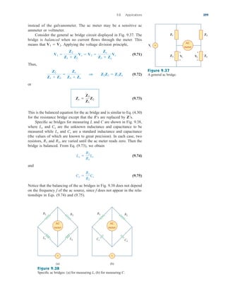 instead of the galvanometer. The ac meter may be a sensitive ac
ammeter or voltmeter.
Consider the general ac bridge circuit displayed in Fig. 9.37. The
bridge is balanced when no current flows through the meter. This
means that Applying the voltage division principle,
(9.71)
Thus,
(9.72)
or
(9.73)
This is the balanced equation for the ac bridge and is similar to Eq. (4.30)
for the resistance bridge except that the R’s are replaced by Z’s.
Specific ac bridges for measuring L and C are shown in Fig. 9.38,
where and are the unknown inductance and capacitance to be
measured while and are a standard inductance and capacitance
(the values of which are known to great precision). In each case, two
resistors, and are varied until the ac meter reads zero. Then the
bridge is balanced. From Eq. (9.73), we obtain
(9.74)
and
(9.75)
Notice that the balancing of the ac bridges in Fig. 9.38 does not depend
on the frequency f of the ac source, since f does not appear in the rela-
tionships in Eqs. (9.74) and (9.75).
Cx 
R1
R2
Cs
Lx 
R2
R1
Ls
R2,
R1
Cs
Ls
Cx
Lx
Zx 
Z3
Z1
Z2
Z2
Z1  Z2

Zx
Z3  Zx
1 Z2Z3  Z1Zx
V1 
Z2
Z1  Z2
Vs  V2 
Zx
Z3  Zx
Vs
V1  V2.
9.8 Applications 399
AC
meter
+
−
+
−
≈
V
s
Z1 Z3
Z2 V1 V2
Zx
Figure 9.37
A general ac bridge.
AC
meter
≈
R1 R2
Ls Lx
(a)
AC
meter
≈
R1 R2
Cs Cx
(b)
Figure 9.38
Specific ac bridges: (a) for measuring L, (b) for measuring C.
ale29559_ch09.qxd 07/08/2008 11:54 AM Page 399
 