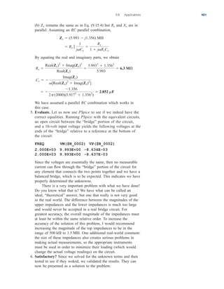 (b) remains the same as in Eq. (9.15.4) but and are in
parallel. Assuming an RC parallel combination,
By equating the real and imaginary parts, we obtain
We have assumed a parallel RC combination which works in
this case.
5. Evaluate. Let us now use PSpice to see if we indeed have the
correct equalities. Running PSpice with the equivalent circuits,
an open circuit between the “bridge” portion of the circuit,
and a 10-volt input voltage yields the following voltages at the
ends of the “bridge” relative to a reference at the bottom of
the circuit:
FREQ VM($N_0002) VP($N_0002)
2.000E+03 9.993E+00 -8.634E-03
2.000E+03 9.993E+00 -8.637E-03
Since the voltages are essentially the same, then no measurable
current can flow through the “bridge” portion of the circuit for
any element that connects the two points together and we have a
balanced bridge, which is to be expected. This indicates we have
properly determined the unknowns.
There is a very important problem with what we have done!
Do you know what that is? We have what can be called an
ideal, “theoretical” answer, but one that really is not very good
in the real world. The difference between the magnitudes of the
upper impedances and the lower impedances is much too large
and would never be accepted in a real bridge circuit. For
greatest accuracy, the overall magnitude of the impedances must
at least be within the same relative order. To increase the
accuracy of the solution of this problem, I would recommend
increasing the magnitude of the top impedances to be in the
range of to One additional real-world comment:
the size of these impedances also creates serious problems in
making actual measurements, so the appropriate instruments
must be used in order to minimize their loading (which would
change the actual voltage readings) on the circuit.
6. Satisfactory? Since we solved for the unknown terms and then
tested to see if they woked, we validated the results. They can
now be presented as a solution to the problem.
1.5 M
.
500 k

 
1.356
2p(2000)(5.9172
 1.3562
)
 2.852 mF
Cx  
Imag(Zx)
[Real(Zx)2
 Imag(Zx)2
]
Rx 
Real(Zx)2
 Imag(Zx)2
Real(Zx)

5.9932
 1.3562
5.993
 6.3 M

 Rx 
1
jCx

Rx
1  jRxCx
Zx  (5.993  j1.356) M

Xx
Rx
Zx
9.8 Applications 401
ale29559_ch09.qxd 07/08/2008 11:54 AM Page 401
 