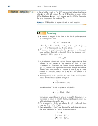 Summary
1. A sinusoid is a signal in the form of the sine or cosine function.
It has the general form
where is the amplitude, is the angular frequency,
is the argument, and is the phase.
2. A phasor is a complex quantity that represents both the magni-
tude and the phase of a sinusoid. Given the sinusoid
its phasor V is
3. In ac circuits, voltage and current phasors always have a fixed
relation to one another at any moment of time. If
represents the voltage through an element and
represents the current through the element,
then if the element is a resistor, leads by if the
element is a capacitor, and lags by if the element is an
inductor.
4. The impedance Z of a circuit is the ratio of the phasor voltage
across it to the phasor current through it:
The admittance Y is the reciprocal of impedance:
Impedances are combined in series or in parallel the same way as
resistances in series or parallel; that is, impedances in series add
while admittances in parallel add.
5. For a resistor for an inductor and for a
capacitor
6. Basic circuit laws (Ohm’s and Kirchhoff’s) apply to ac circuits in
the same manner as they do for dc circuits; that is,
 Vk  0 (KVL)
 Ik  0 (KCL)
V  ZI
Z  jX  1jC.
Z  jX  jL,
Z  R,
Y 
1
Z
 G()  jB()
Z 
V
I
 R()  jX()
90
fv
fi
90
fv
fi
fi  fv
Im cos(t  fi)
i(t) 
Vm cos(t  fv)
v(t) 
V  Vmlf
Vm cos(t  f),
v(t) 
f
(t  f)
  2pf
Vm
v(t)  Vm cos(t  f)
9.9
402 Chapter 9 Sinusoids and Phasors
In the ac bridge circuit of Fig. 9.37, suppose that balance is achieved
when is a resistor, is a resistor in series with a
inductor, is a resistor, and Determine
the series components that make up
Answer: A resistor in series with a inductor.
0.625-mH
25-

Zx.
f  6 MHz.
12-k

Z3
0.25-mH
10-

Z2
4.8-k

Z1
Practice Problem 9.15
ale29559_ch09.qxd 07/08/2008 11:54 AM Page 402
 