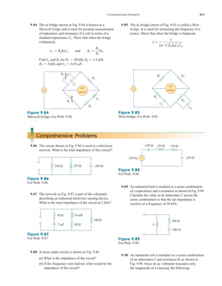 9.84 The ac bridge shown in Fig. 9.84 is known as a
Maxwell bridge and is used for accurate measurement
of inductance and resistance of a coil in terms of a
standard capacitance Show that when the bridge
is balanced,
Find and for
and Cs  0.45 mF.
R3  4 k
,
R2  1.6 k
,
R1  40 k
,
Rx
Lx
Lx  R2R3Cs and Rx 
R2
R1
R3
Cs.
9.85 The ac bridge circuit of Fig. 9.85 is called a Wien
bridge. It is used for measuring the frequency of a
source. Show that when the bridge is balanced,
f 
1
2p 2R2R4C2C4
Comprehensive Problems 411
AC
meter
R3
Lx
Rx
R2
R1
Cs
Figure 9.84
Maxwell bridge; For Prob. 9.84.
AC
meter
R3
R2
R1
C4
C2
R4
Figure 9.85
Wein bridge; For Prob. 9.85.
Comprehensive Problems
9.86 The circuit shown in Fig. 9.86 is used in a television
receiver. What is the total impedance of this circuit?
9.88 A series audio circuit is shown in Fig. 9.88.
(a) What is the impedance of the circuit?
(b) If the frequency were halved, what would be the
impedance of the circuit?
240 Ω j95 Ω −j84 Ω
Figure 9.86
For Prob. 9.86.
9.87 The network in Fig. 9.87 is part of the schematic
describing an industrial electronic sensing device.
What is the total impedance of the circuit at 2 kHz?
50 Ω 10 mH
2 F 80 Ω
100 Ω
Figure 9.87
For Prob. 9.87.
9.89 An industrial load is modeled as a series combination
of a capacitance and a resistance as shown in Fig. 9.89.
Calculate the value of an inductance L across the
series combination so that the net impedance is
resistive at a frequency of 50 kHz.
200 Ω
200 nF
L
Figure 9.89
For Prob. 9.89.
250 Hz ≈
j30 Ω 120 Ω
−j20 Ω
−j20 Ω
Figure 9.88
For Prob. 9.88.
9.90 An industrial coil is modeled as a series combination
of an inductance L and resistance R, as shown in
Fig. 9.90. Since an ac voltmeter measures only
the magnitude of a sinusoid, the following
ale29559_ch09.qxd 07/08/2008 11:55 AM Page 411
 