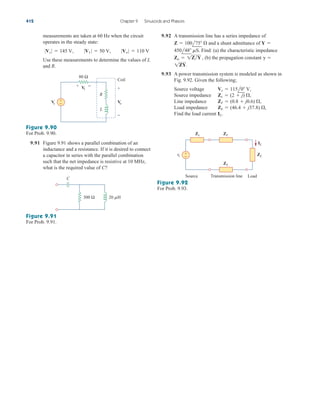 measurements are taken at 60 Hz when the circuit
operates in the steady state:
Use these measurements to determine the values of L
and R.
0Vs 0  145 V, 0V1 0  50 V, 0Vo 0  110 V
9.92 A transmission line has a series impedance of
and a shunt admittance of
Find: (a) the characteristic impedance
(b) the propagation constant
9.93 A power transmission system is modeled as shown in
Fig. 9.92. Given the following;
Source voltage
Source impedance
Line impedance
Load impedance
Find the load current IL.
ZL  (46.4  j37.8) 
,
Z/  (0.8  j0.6) 
,
Zs  (2  j) 
,
Vs  115l0 V,
1ZY.
g 
Zo  1ZY ,
450l48 mS.
Y 
100l75 

Z 
412 Chapter 9 Sinusoids and Phasors
80 Ω
+
−
+ −
V
1
V
s
+
− V
o
R
L
Coil
Figure 9.90
For Prob. 9.90.
9.91 Figure 9.91 shows a parallel combination of an
inductance and a resistance. If it is desired to connect
a capacitor in series with the parallel combination
such that the net impedance is resistive at 10 MHz,
what is the required value of C?
300 Ω 20 H
C
Figure 9.91
For Prob. 9.91.
+
−
vs
Zᐉ
Zs
Zᐉ
ZL
IL
Source Transmission line Load
Figure 9.92
For Prob. 9.93.
ale29559_ch09.qxd 07/08/2008 11:55 AM Page 412
 