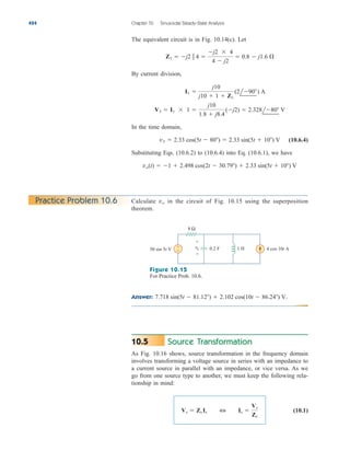 The equivalent circuit is in Fig. 10.14(c). Let
By current division,
In the time domain,
(10.6.4)
Substituting Eqs. (10.6.2) to (10.6.4) into Eq. (10.6.1), we have
vo(t)  1  2.498 cos(2t  30.79)  2.33 sin(5t  10) V
v3  2.33 cos(5t  80)  2.33 sin(5t  10) V
V3  I1  1 
j10
1.8  j8.4
(j2)  2.328l80 V
I1 
j10
j10  1  Z1
(2l90) A
Z1  j2  4 
j2  4
4  j2
 0.8  j1.6 
424 Chapter 10 Sinusoidal Steady-State Analysis
Practice Problem 10.6 Calculate in the circuit of Fig. 10.15 using the superposition
theorem.
vo
Answer: 7.718 sin(5t  81.12)  2.102 cos(10t  86.24) V.
8 Ω
0.2 F 1 H
+
−
50 sin 5t V 4 cos 10t A
+
−
vo
Figure 10.15
For Practice Prob. 10.6.
Source Transformation
As Fig. 10.16 shows, source transformation in the frequency domain
involves transforming a voltage source in series with an impedance to
a current source in parallel with an impedance, or vice versa. As we
go from one source type to another, we must keep the following rela-
tionship in mind:
(10.1)
Vs  Zs Is 3 Is 
Vs
Zs
10.5
ale29559_ch10.qxd 07/08/2008 11:58 AM Page 424
 