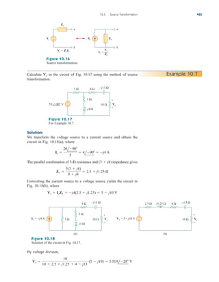 Solution:
We transform the voltage source to a current source and obtain the
circuit in Fig. 10.18(a), where
The parallel combination of resistance and impedance gives
Converting the current source to a voltage source yields the circuit in
Fig. 10.18(b), where
Vs  IsZ1  j4(2.5  j1.25)  5  j10 V
Z1 
5(3  j4)
8  j4
 2.5  j1.25 
(3  j4)
5-
Is 
20l90
5
 4l90  j4 A
10.5 Source Transformation 425
Calculate in the circuit of Fig. 10.17 using the method of source
transformation.
Vx Example 10.7
a
b
Vs
Vs = ZsIs
Zs
Zs
+
−
a
b
Is
Is =
Zs
Vs
Figure 10.16
Source transformation.
5 Ω
j4 Ω
–j13 Ω
3 Ω
10 Ω
4 Ω
+
−
+
−
Vx
20 –90° V
Figure 10.17
For Example 10.7.
5 Ω
j4 Ω
–j13 Ω
3 Ω
10 Ω
4 Ω
+
−
+
−
Vx
Is = –j4 Α
–j13 Ω
10 Ω
4 Ω
2.5 Ω j1.25 Ω
Vx
Vs = 5 – j10 V +
−
(a) (b)
Figure 10.18
Solution of the circuit in Fig. 10.17.
By voltage division,
Vx 
10
10  2.5  j1.25  4  j13
(5  j10)  5.519l28 V
ale29559_ch10.qxd 07/08/2008 11:58 AM Page 425
 