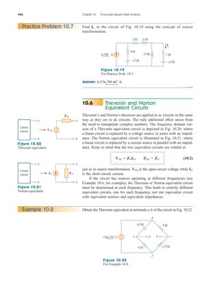 Answer: 6.576l99.46 A.
426 Chapter 10 Sinusoidal Steady-State Analysis
Practice Problem 10.7 Find in the circuit of Fig. 10.19 using the concept of source
transformation.
Io
–j3 Ω
j5 Ω
j1 Ω
2 Ω
Io
–j2 Ω
8 90° Α
4 Ω
1 Ω
Figure 10.19
For Practice Prob. 10.7.
Thevenin and Norton
Equivalent Circuits
Thevenin’s and Norton’s theorems are applied to ac circuits in the same
way as they are to dc circuits. The only additional effort arises from
the need to manipulate complex numbers. The frequency domain ver-
sion of a Thevenin equivalent circuit is depicted in Fig. 10.20, where
a linear circuit is replaced by a voltage source in series with an imped-
ance. The Norton equivalent circuit is illustrated in Fig. 10.21, where
a linear circuit is replaced by a current source in parallel with an imped-
ance. Keep in mind that the two equivalent circuits are related as
(10.2)
just as in source transformation. is the open-circuit voltage while
is the short-circuit current.
If the circuit has sources operating at different frequencies (see
Example 10.6, for example), the Thevenin or Norton equivalent circuit
must be determined at each frequency. This leads to entirely different
equivalent circuits, one for each frequency, not one equivalent circuit
with equivalent sources and equivalent impedances.
IN
VTh
VTh  ZNIN, ZTh  ZN
10.6
a
b
ZTh
a
b
VTh
Linear
circuit
+
−
a
b
ZN
a
b
IN
Linear
circuit
Figure 10.20
Thevenin equivalent.
Figure 10.21
Norton equivalent.
Obtain the Thevenin equivalent at terminals a-b of the circuit in Fig. 10.22.
Example 10.8
4 Ω
d
f
c
e
–j6 Ω
j12 Ω
8 Ω
+
−
a b
120 75° V
Figure 10.22
For Example 10.8.
ale29559_ch10.qxd 07/08/2008 11:58 AM Page 426
 
