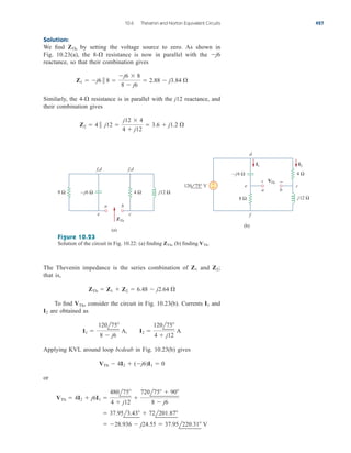 Solution:
We find by setting the voltage source to zero. As shown in
Fig. 10.23(a), the resistance is now in parallel with the
reactance, so that their combination gives
Similarly, the resistance is in parallel with the j12 reactance, and
their combination gives
Z2  4  j12 
j12  4
4  j12
 3.6  j1.2 
4-
Z1  j6  8 
j6  8
8  j6
 2.88  j3.84 
j6
8-
ZTh
10.6 Thevenin and Norton Equivalent Circuits 427
4 Ω
8 Ω – j6 Ω j12 Ω
ZTh
VTh
a
e c
f,d f,d
b
(a)
(b)
8 Ω
4 Ω
j12 Ω
–j6 Ω
+
−
I2
I1
d
e
a b
c
f
−
+
120 75° V
Figure 10.23
Solution of the circuit in Fig. 10.22: (a) finding (b) finding VTh.
ZTh,
The Thevenin impedance is the series combination of and
that is,
To find consider the circuit in Fig. 10.23(b). Currents and
are obtained as
Applying KVL around loop bcdeab in Fig. 10.23(b) gives
or
 28.936  j24.55  37.95l220.31 V
 37.95l3.43  72l201.87
VTh  4I2  j6I1 
480l75
4  j12

720l75  90
8  j6
VTh  4I2  (j6)I1  0
I1 
120l75
8  j6
A, I2 
120l75
4  j12
A
I2
I1
VTh,
ZTh  Z1  Z2  6.48  j2.64 
Z2;
Z1
ale29559_ch10.qxd 07/08/2008 11:58 AM Page 427
 