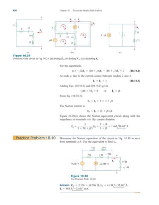 For the supermesh,
(10.10.2)
At node a, due to the current source between meshes 2 and 3,
(10.10.3)
Adding Eqs. (10.10.1) and (10.10.2) gives
From Eq. (10.10.3),
The Norton current is
Figure 10.29(c) shows the Norton equivalent circuit along with the
impedance at terminals a-b. By current division,
Io 
5
5  20  j15
IN 
3  j8
5  j3
 1.465l38.48 A
IN  I3  (3  j8) A
I3  I2  3  3  j8
j40  5I2  0 1 I2  j8
I3  I2  3
(13  j2)I2  (10  j4)I3  (18  j2)I1  0
430 Chapter 10 Sinusoidal Steady-State Analysis
3
8
5
10
–j2
j4
j40 +
−
IN
I3
I2
I3
I2
I1
a
b
(b)
5
20
j15
3 + j8
Io
(c)
8
5
10
–j2
j4
ZN
(a)
a
a
b b
Figure 10.29
Solution of the circuit in Fig. 10.28: (a) finding (b) finding (c) calculating Io.
VN,
ZN,
Determine the Norton equivalent of the circuit in Fig. 10.30 as seen
from terminals a-b. Use the equivalent to find Io.
Practice Problem 10.10
Answer:
Io  985.5l2.101 mA.
ZN  3.176  j0.706 , IN  4.198l32.68 A,
j2 Ω
a
b
Io
– j3 Ω
–j5 Ω
+
−
8 Ω
4 Ω
1 Ω
10 Ω
10 0° V 2 –90° A
Figure 10.30
For Practice Prob. 10.10.
ale29559_ch10.qxd 07/08/2008 11:58 AM Page 430
 