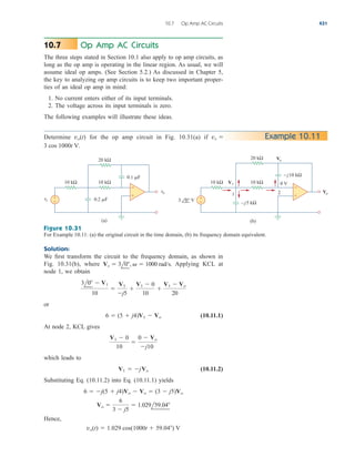 Op Amp AC Circuits
The three steps stated in Section 10.1 also apply to op amp circuits, as
long as the op amp is operating in the linear region. As usual, we will
assume ideal op amps. (See Section 5.2.) As discussed in Chapter 5,
the key to analyzing op amp circuits is to keep two important proper-
ties of an ideal op amp in mind:
1. No current enters either of its input terminals.
2. The voltage across its input terminals is zero.
The following examples will illustrate these ideas.
10.7
10.7 Op Amp AC Circuits 431
Determine for the op amp circuit in Fig. 10.31(a) if
3 cos 1000t V.
vs 
vo(t) Example 10.11
+
−
+
−
Vo
Vo
V1
– j5 kΩ
– j10 kΩ
10 kΩ 10 kΩ
20 kΩ
3 0° V
+
−
+
−
vs
vo
10 kΩ 10 kΩ
0.1 F
0.2 F
20 kΩ
1 2
0 V
(a) (b)
Figure 10.31
For Example 10.11: (a) the original circuit in the time domain, (b) its frequency domain equivalent.
Solution:
We first transform the circuit to the frequency domain, as shown in
Fig. 10.31(b), where Applying KCL at
node 1, we obtain
or
(10.11.1)
At node 2, KCL gives
which leads to
(10.11.2)
Substituting Eq. (10.11.2) into Eq. (10.11.1) yields
Hence,
vo(t)  1.029 cos(1000t  59.04) V
Vo 
6
3  j5
 1.029l59.04
6  j(5  j4)Vo  Vo  (3  j5)Vo
V1  jVo
V1  0
10

0  Vo
j10
6  (5  j4)V1  Vo
3l0  V1
10

V1
j5

V1  0
10

V1  Vo
20
Vs  3l0,   1000 rad/s.
ale29559_ch10.qxd 07/08/2008 11:58 AM Page 431
 