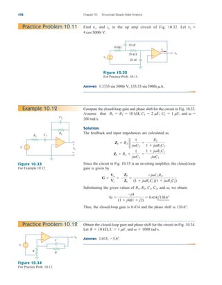 Answer: 1.3333 sin 5000t V, 133.33 sin 5000t mA.
432 Chapter 10 Sinusoidal Steady-State Analysis
Practice Problem 10.11
+
−
+
−
vs
vo
10 kΩ
20 kΩ
20 nF
10 nF
io
Figure 10.32
For Practice Prob. 10.11.
Example 10.12 Compute the closed-loop gain and phase shift for the circuit in Fig. 10.33.
Assume that
Solution:
The feedback and input impedances are calculated as
Since the circuit in Fig. 10.33 is an inverting amplifier, the closed-loop
gain is given by
Substituting the given values of and we obtain
Thus, the closed-loop gain is 0.434 and the phase shift is 130.6.
G 
j4
(1  j4)(1  j2)
 0.434l130.6
,
R1, R2, C1, C2,
G 
Vo
Vs
 
Zf
Zi

jC1R2
(1  jR1C1)(1  jR2C2)
Zi  R1 
1
jC1

1  jR1C1
jC1
Zf  R2 2 2
1
jC2

R2
1  jR2C2
200 rad/s.
R1  R2  10 k, C1  2 mF, C2  1 mF, and  
+
−
+
−
vs vo
R1
R2
C2
C1
+
−
Figure 10.33
For Example 10.12.
Practice Problem 10.12 Obtain the closed-loop gain and phase shift for the circuit in Fig. 10.34.
Let
Answer: 1.015, 5.6.
R  10 k, C  1 mF, and   1000 rad/s.
+
−
+
−
vs
vo
R
R
C
Figure 10.34
For Practice Prob. 10.12.
Find and in the op amp circuit of Fig. 10.32. Let
4 cos 5000t V.
vs 
io
vo
ale29559_ch10.qxd 07/08/2008 11:58 AM Page 432
 