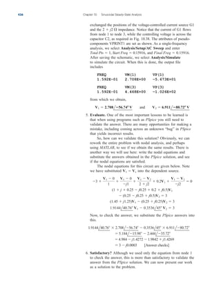 exchanged the positions of the voltage-controlled current source G1
and the impedance. Notice that the current of G1 flows
from node 1 to node 3, while the controlling voltage is across the
capacitor C2, as required in Fig. 10.38. The attributes of pseudo-
components VPRINT1 are set as shown. As a single-frequency
analysis, we select Analysis/Setup/AC Sweep and enter
and .
After saving the schematic, we select Analysis/Simulate
to simulate the circuit. When this is done, the output file
includes
FREQ VM(1) VP(1)
1.592E–01 2.708E+00 –5.673E+01
FREQ VM(3) VP(3)
1.592E-01 4.468E+00 –1.026E+02
from which we obtain,
5. Evaluate. One of the most important lessons to be learned is
that when using programs such as PSpice you still need to
validate the answer. There are many opportunities for making a
mistake, including coming across an unknown “bug” in PSpice
that yields incorrect results.
So, how can we validate this solution? Obviously, we can
rework the entire problem with nodal analysis, and perhaps
using MATLAB, to see if we obtain the same results. There is
another way we will use here: write the nodal equations and
substitute the answers obtained in the PSpice solution, and see
if the nodal equations are satisfied.
The nodal equations for this circuit are given below. Note
we have substituted into the dependent source.
Now, to check the answer, we substitute the PSpice answers into
this.
6. Satisfactory? Although we used only the equation from node 1
to check the answer, this is more than satisfactory to validate the
answer from the PSpice solution. We can now present our work
as a solution to the problem.
 3  j0.0003 [Answer checks]
4.984  j1.4272  1.9842  j1.4269
 5.184l15.98  2.444l35.72
1.9144l40.76  2.708l56.74  0.3536l45  6.911l80.72
1.9144l40.76 V1  0.3536l45 V2  3
(1.45  j1.25)V1  (0.25  j0.25)V2  3
 (0.25  j0.25  j0.5)V2  3
(1  j  0.25  j0.25  0.2  j0.5)V1
3 
V1  0
1

V1  0
j1

V1  V2
2  j2
 0.2V1 
V1  V2
j2
 0
V1  Vx
V1  2.708l56.74 V and V2  6.911l80.72 V
Final Freq  0.15916
Total Pts  1, Start Freq  0.15916,
2  j2 
436 Chapter 10 Sinusoidal Steady-State Analysis
ale29559_ch10.qxd 07/08/2008 11:58 AM Page 436
 