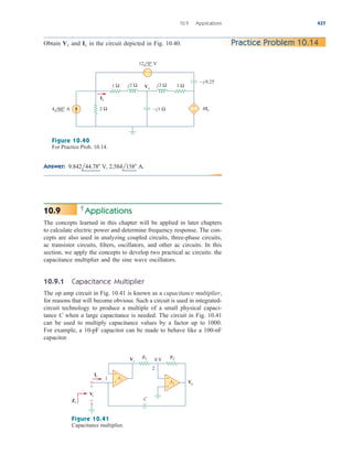 Applications
The concepts learned in this chapter will be applied in later chapters
to calculate electric power and determine frequency response. The con-
cepts are also used in analyzing coupled circuits, three-phase circuits,
ac transistor circuits, filters, oscillators, and other ac circuits. In this
section, we apply the concepts to develop two practical ac circuits: the
capacitance multiplier and the sine wave oscillators.
10.9.1 Capacitance Multiplier
The op amp circuit in Fig. 10.41 is known as a capacitance multiplier,
for reasons that will become obvious. Such a circuit is used in integrated-
circuit technology to produce a multiple of a small physical capaci-
tance C when a large capacitance is needed. The circuit in Fig. 10.41
can be used to multiply capacitance values by a factor up to 1000.
For example, a 10-pF capacitor can be made to behave like a 100-nF
capacitor.
10.9
10.9 Applications 437
Obtain and in the circuit depicted in Fig. 10.40.
Ix
Vx Practice Problem 10.14
1 Ω 1 Ω
Vx
Ix
4Ix
–j1 Ω
j2 Ω
2 Ω
4 60° A
12 0° V
j2 Ω
– j 0.25
+ −
+
−
Figure 10.40
For Practice Prob. 10.14.
Answer: 9.842l44.78 V, 2.584l158 A.
+
−
R1
A1
R2
+
−
Vo
Ii
Zi
Vi
A2
C
0 V
2
1
+
−
Vi
Figure 10.41
Capacitance multiplier.
ale29559_ch10.qxd 07/08/2008 11:58 AM Page 437
 