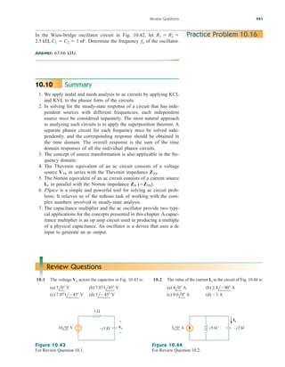 Review Questions 441
In the Wien-bridge oscillator circuit in Fig. 10.42, let
Determine the frequency of the oscillator.
Answer: 63.66 kHz.
fo
2.5 k, C1  C2  1 nF.
R1  R2  Practice Problem 10.16
Summary
1. We apply nodal and mesh analysis to ac circuits by applying KCL
and KVL to the phasor form of the circuits.
2. In solving for the steady-state response of a circuit that has inde-
pendent sources with different frequencies, each independent
source must be considered separately. The most natural approach
to analyzing such circuits is to apply the superposition theorem. A
separate phasor circuit for each frequency must be solved inde-
pendently, and the corresponding response should be obtained in
the time domain. The overall response is the sum of the time
domain responses of all the individual phasor circuits.
3. The concept of source transformation is also applicable in the fre-
quency domain.
4. The Thevenin equivalent of an ac circuit consists of a voltage
source in series with the Thevenin impedance
5. The Norton equivalent of an ac circuit consists of a current source
in parallel with the Norton impedance
6. PSpice is a simple and powerful tool for solving ac circuit prob-
lems. It relieves us of the tedious task of working with the com-
plex numbers involved in steady-state analysis.
7. The capacitance multiplier and the ac oscillator provide two typi-
cal applications for the concepts presented in this chapter. A capac-
itance multiplier is an op amp circuit used in producing a multiple
of a physical capacitance. An oscillator is a device that uses a dc
input to generate an ac output.
ZN (ZTh).
IN
ZTh.
VTh
10.10
Review Questions
10.1 The voltage across the capacitor in Fig. 10.43 is:
(a) (b)
(c) (d) 5l45 V
7.071l45 V
7.071l45 V
5l0 V
Vo 10.2 The value of the current in the circuit of Fig. 10.44 is:
(a) (b)
(c) (d) 1 A
0.6l0 A
2.4l90 A
4l0 A
Io
1 Ω
+
−
Vo
+
−
–j1 Ω
10 0° V
Figure 10.43
For Review Question 10.1.
j8 Ω –j2 Ω
3 0° A
Io
Figure 10.44
For Review Question 10.2.
ale29559_ch10.qxd 07/08/2008 11:59 AM Page 441
 