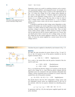 Dependent sources are useful in modeling elements such as transis-
tors, operational amplifiers, and integrated circuits. An example of a
current-controlled voltage source is shown on the right-hand side of
Fig. 1.14, where the voltage of the voltage source depends on
the current i through element C. Students might be surprised that
the value of the dependent voltage source is V (and not A)
because it is a voltage source. The key idea to keep in mind is
that a voltage source comes with polarities in its symbol,
while a current source comes with an arrow, irrespective of what it
depends on.
It should be noted that an ideal voltage source (dependent or inde-
pendent) will produce any current required to ensure that the terminal
voltage is as stated, whereas an ideal current source will produce the
necessary voltage to ensure the stated current flow. Thus, an ideal
source could in theory supply an infinite amount of energy. It should
also be noted that not only do sources supply power to a circuit, they
can absorb power from a circuit too. For a voltage source, we know
the voltage but not the current supplied or drawn by it. By the same
token, we know the current supplied by a current source but not the
voltage across it.
( )
10i
10i
10i
16 Chapter 1 Basic Concepts
Calculate the power supplied or absorbed by each element in Fig. 1.15.
Solution:
We apply the sign convention for power shown in Figs. 1.8 and 1.9.
For , the 5-A current is out of the positive terminal (or into the
negative terminal); hence,
For and , the current flows into the positive terminal of the ele-
ment in each case.
For , we should note that the voltage is 8 V (positive at the top), the
same as the voltage for since both the passive element and the
dependent source are connected to the same terminals. (Remember that
voltage is always measured across an element in a circuit.) Since the
current flows out of the positive terminal,
We should observe that the 20-V independent voltage source and
dependent current source are supplying power to the rest of
the network, while the two passive elements are absorbing power.
Also,
In agreement with Eq. (1.8), the total power supplied equals the total
power absorbed.
p1  p2  p3  p4  100  60  48  8  0
0.2I
p4  8(0.2I)  8(0.2  5)  8 W Supplied power
p3,
p4
p3  8(6)  48 W Absorbed power
p2  12(5)  60 W Absorbed power
p3
p2
p1  20(5)  100 W Supplied power
p1
Example 1.7
p2
p3
I = 5 A
20 V
6 A
8 V 0.2I
12 V
+
−
+
−
+ −
p1 p4
Figure 1.15
For Example 1.7.
i
A B
C 10i
5 V
+
−
+
−
Figure 1.14
The source on the right-hand side is a
current-controlled voltage source.
ale29559_ch01.qxd 07/08/2008 10:38 AM Page 16
 