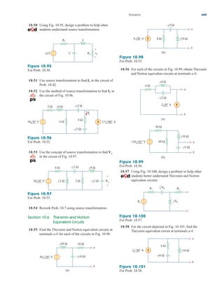 10.50 Using Fig. 10.95, design a problem to help other
students understand source transformation.
10.56 For each of the circuits in Fig. 10.99, obtain Thevenin
and Norton equivalent circuits at terminals a-b.
Problems 449
R1
R2
L
C
+
vs(t) vo
+
Figure 10.95
For Prob. 10.50.
10.51 Use source transformation to find in the circuit of
Prob. 10.42.
10.52 Use the method of source transformation to find in
the circuit of Fig. 10.96.
Ix
Io
+
−
2 Ω j4 Ω –j2 Ω
–j3 Ω
6 Ω
4 Ω
Ix
30 0° V 2.5 90° A
Figure 10.96
For Prob. 10.52.
10.53 Use the concept of source transformation to find
in the circuit of Fig. 10.97.
Vo
+
−
4 Ω j4 Ω
–j3 Ω
–j2 Ω
j2 Ω 2 Ω
20 0° V Vo
+
−
Figure 10.97
For Prob. 10.53.
10.54 Rework Prob. 10.7 using source transformation.
Section 10.6 Thevenin and Norton
Equivalent Circuits
10.55 Find the Thevenin and Norton equivalent circuits at
terminals a-b for each of the circuits in Fig. 10.98.
–j10 Ω
j20 Ω 10 Ω
a
b
50 30° V +
−
(a)
a
b
4 0° A
–j5 Ω
j10 Ω
8 Ω
(b)
Figure 10.98
For Prob. 10.55.
j4 Ω
6 Ω
a
b
2 0° A
–j2 Ω
(a)
–j5 Ω
30 Ω
a
b
120 45° V
j10 Ω
60 Ω
(b)
+
−
Figure 10.99
For Prob. 10.56.
10.57 Using Fig. 10.100, design a problem to help other
students better understand Thevenin and Norton
equivalent circuits.
jXL
R1 R2
Vs
+
−
–jXC
Figure 10.100
For Prob. 10.57.
10.58 For the circuit depicted in Fig. 10.101, find the
Thevenin equivalent circuit at terminals a-b.
a
b
2 30° A j10 Ω
8 Ω
–j6 Ω
Figure 10.101
For Prob. 10.58.
ale29559_ch10.qxd 07/08/2008 11:59 AM Page 449
 