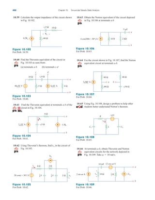 10.59 Calculate the output impedance of the circuit shown
in Fig. 10.102.
10.63 Obtain the Norton equivalent of the circuit depicted
in Fig. 10.106 at terminals a-b.
450 Chapter 10 Sinusoidal Steady-State Analysis
j40 Ω
10 Ω
–j2 Ω
0.2Vo
+ −
Vo
Figure 10.102
For Prob. 10.59.
Figure 10.103
For Prob. 10.60.
10.60 Find the Thevenin equivalent of the circuit in
Fig. 10.103 as seen from:
(a) terminals a-b (b) terminals c-d
10 Ω
a
b
8 0° A
40 0° V
–j4 Ω
j5 Ω 4 Ω
+
−
c d
10.61 Find the Thevenin equivalent at terminals a-b of the
circuit in Fig. 10.104.
–j3 Ω
4 Ω
a
b
Ix
1.5Ix
2 0° A
Figure 10.104
For Prob. 10.61.
10.62 Using Thevenin’s theorem, find in the circuit of
Fig. 10.105.
vo
2 H
4 Ω
2 Ω vo
io
3io
+
−
20 cos(t + 30°) V
+
−
F
1
4 F
1
8
Figure 10.105
For Prob. 10.62.
a
b
5 F
10 H 2 kΩ
4 cos(200t + 30°) A
Figure 10.106
For Prob. 10.63.
10.64 For the circuit shown in Fig. 10.107, find the Norton
equivalent circuit at terminals a-b.
60 Ω 40 Ω
–j30 Ω
j80 Ω
a b
3 60° A
Figure 10.107
For Prob. 10.64.
10.65 Using Fig. 10.108, design a problem to help other
students better understand Norton’s theorem.
R
L
vs(t)
+ −
io
C1 C2
Figure 10.108
For Prob. 10.65.
10.66 At terminals a-b, obtain Thevenin and Norton
equivalent circuits for the network depicted in
Fig. 10.109. Take   10 rad/s.
a
b
10 mF
10 Ω
2 sin t A
12 cos t V
+
−
vo 2vo
+
−
H
1
2
Figure 10.109
For Prob. 10.66.
ale29559_ch10.qxd 07/08/2008 11:59 AM Page 450
 