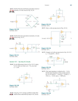 10.67 Find the Thevenin and Norton equivalent circuits at
terminals a-b in the circuit of Fig. 10.110.
10.71 Find in the op amp circuit of Fig. 10.114.
vo
Problems 451
13 Ω 12 Ω
–j5 Ω
a b
j6 Ω
8 Ω
10 Ω
+
−
60 45° V
Figure 10.110
For Prob. 10.67.
10.68 Find the Thevenin equivalent at terminals a-b in the
circuit of Fig. 10.111.
4 Ω
1 H
4io
vo
3
1
20
io
6 sin10t V
a
b
+ +
+
− −
−
vo
F
Figure 10.111
For Prob. 10.68.
Section 10.7 Op Amp AC Circuits
10.69 For the differentiator shown in Fig. 10.112, obtain
Find when and
  1RC.
vs(t)  Vm sint
vo(t)
VoVs.
+
−
vs vo
R
C
+
−
+
−
Figure 10.112
For Prob. 10.69.
10.70 Using Fig. 10.113, design a problem to help other
students better understand op amps in AC circuits.
+
−
vs vo
+
−
C
R2
R1
+
−
Figure 10.113
For Prob. 10.70.
10 kΩ
2 kΩ
16 cos(2t + 45°) V +
−
0.5 F
+
–
vo
+
−
Figure 10.114
For Prob. 10.71.
10.72 Compute in the op amp circuit in Fig. 10.115 if
vs  10 cos(104
t  30) V.
io(t)
+
−
vs
50 kΩ
1 nF
100 kΩ
io
+
−
Figure 10.115
For Prob. 10.72.
10.73 If the input impedance is defined as
find the input impedance of the op amp circuit in
Fig. 10.116 when
and   5000 rad/s.
10 nF, C2  20 nF,
R1  10 k, R2  20 k, C1 
Zin  VsIs,
Vs C2
C1
R1 R2
Is
Zin
Vo
+
−
+
−
Figure 10.116
For Prob. 10.73.
ale29559_ch10.qxd 07/08/2008 11:59 AM Page 451
 