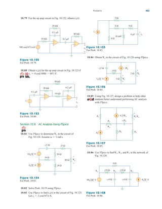 10.79 For the op amp circuit in Fig. 10.122, obtain vo(t).
10.84 Obtain in the circuit of Fig. 10.126 using PSpice.
Vo
Problems 453
vo
+
−
10 kΩ
20 kΩ
40 kΩ
0.1 F
0.2 F
+
−
+
−
+
−
500 cos(103
t) mV
Figure 10.122
For Prob. 10.79.
10.80 Obtain for the op amp circuit in Fig. 10.123 if
vs  4 cos(1000t  60) V.
vo(t)
vo
vs +
−
10 kΩ
50 kΩ
20 kΩ 0.2 F
0.1 F
+
−
+
−
+
−
Figure 10.123
For Prob. 10.80.
Section 10.8 AC Analysis Using PSpice
10.81 Use PSpice to determine in the circuit of
Fig. 10.124. Assume   1 rad/s.
Vo
4 0° A
24 0° V
40 Ω
30 Ω
25 Ω
10 Ω
–j2 Ω
j4 Ω
+
−
Vo
+
−
Figure 10.124
For Prob. 10.81.
10.82 Solve Prob. 10.19 using PSpice.
10.83 Use PSpice to find in the circuit of Fig. 10.125.
Let is  2 cos(103
t) A.
vo(t)
2 Ω
6 Ω 8 Ω
4 Ω
10 mH
4 F
is +
–
vo
Figure 10.125
For Prob. 10.83.
1 Ω
j4 Ω
–j2 Ω
2 Ω
+
−
Vx
2Vx
+
−
Vo
3 0° A
Figure 10.126
For Prob. 10.84.
10.85 Using Fig. 10.127, design a problem to help other
students better understand performing AC analysis
with PSpice.
R1
R2
–jXC
jXL R4
R3 Vo
0.25Vx
+
–
Vx
Is
+ –
Figure 10.127
For Prob. 10.85.
10.86 Use PSpice to find and in the network of
Fig. 10.128.
V3
V2,
V1,
+
−
8 Ω
j10 Ω j10 Ω
–j4 Ω –j4 Ω
V1 V3
V2
60 30° V 4 0° A
Figure 10.128
For Prob. 10.86.
ale29559_ch10.qxd 07/08/2008 11:59 AM Page 453
 