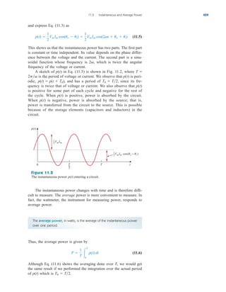 and express Eq. (11.3) as
(11.5)
This shows us that the instantaneous power has two parts. The first part
is constant or time independent. Its value depends on the phase differ-
ence between the voltage and the current. The second part is a sinu-
soidal function whose frequency is which is twice the angular
frequency of the voltage or current.
A sketch of p(t) in Eq. (11.5) is shown in Fig. 11.2, where
is the period of voltage or current. We observe that p(t) is peri-
odic, and has a period of since its fre-
quency is twice that of voltage or current. We also observe that p(t)
is positive for some part of each cycle and negative for the rest of
the cycle. When p(t) is positive, power is absorbed by the circuit.
When p(t) is negative, power is absorbed by the source; that is,
power is transferred from the circuit to the source. This is possible
because of the storage elements (capacitors and inductors) in the
circuit.
T0  T2,
p(t)  p(t  T0),
2p
T 
2,
p(t) 
1
2
VmIm cos(uv  ui) 
1
2
VmIm cos(2t  uv  ui)
11.2 Instantaneous and Average Power 459
The average power, in watts, is the average of the instantaneous power
over one period.
Thus, the average power is given by
(11.6)
Although Eq. (11.6) shows the averaging done over T, we would get
the same result if we performed the integration over the actual period
of p(t) which is T0  T2.
P 
1
T 
T
0
p(t) dt
0
VmIm cos(v − i )
VmIm
p(t)
T
2
T t
1
2
1
2
Figure 11.2
The instantaneous power entering a circuit.
p(t)
The instantaneous power changes with time and is therefore diffi-
cult to measure. The average power is more convenient to measure. In
fact, the wattmeter, the instrument for measuring power, responds to
average power.
ale29559_ch11.qxd 07/08/2008 12:01 PM Page 459
 