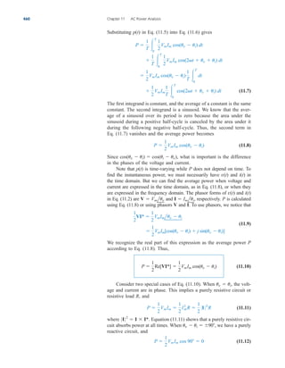 Substituting p(t) in Eq. (11.5) into Eq. (11.6) gives
(11.7)
The first integrand is constant, and the average of a constant is the same
constant. The second integrand is a sinusoid. We know that the aver-
age of a sinusoid over its period is zero because the area under the
sinusoid during a positive half-cycle is canceled by the area under it
during the following negative half-cycle. Thus, the second term in
Eq. (11.7) vanishes and the average power becomes
(11.8)
Since what is important is the difference
in the phases of the voltage and current.
Note that p(t) is time-varying while P does not depend on time. To
find the instantaneous power, we must necessarily have v(t) and i(t) in
the time domain. But we can find the average power when voltage and
current are expressed in the time domain, as in Eq. (11.8), or when they
are expressed in the frequency domain. The phasor forms of v(t) and i(t)
in Eq. (11.2) are and respectively. P is calculated
using Eq. (11.8) or using phasors V and I. To use phasors, we notice that
(11.9)
We recognize the real part of this expression as the average power P
according to Eq. (11.8). Thus,
(11.10)
Consider two special cases of Eq. (11.10). When the volt-
age and current are in phase. This implies a purely resistive circuit or
resistive load and
(11.11)
where Equation (11.11) shows that a purely resistive cir-
cuit absorbs power at all times. When we have a purely
reactive circuit, and
(11.12)
P 
1
2
VmIm cos 90  0
uv  ui  90,
0I0 2
 I  I*.
P 
1
2
VmIm 
1
2
I2
mR 
1
2
0I 02
R
R,
uv  ui,
P 
1
2
Re[VI*] 
1
2
VmIm cos(uv  ui)

1
2
VmIm[cos(uv  ui)  j sin(uv  ui)]
1
2
VI* 
1
2
VmImluv  ui
I  Imlui,
V  Vmluv
cos(uv  ui)  cos(ui  uv),
P 
1
2
VmIm cos(uv  ui)

1
2
VmIm
1
T 
T
0
cos(2t  uv  ui) dt

1
2
VmIm cos(uv  ui)
1
T 
T
0
dt

1
T 
T
0
1
2
VmIm cos(2t  uv  ui) dt
P 
1
T 
T
0
1
2
VmIm cos(uv  ui) dt
460 Chapter 11 AC Power Analysis
ale29559_ch11.qxd 07/08/2008 12:01 PM Page 460
 