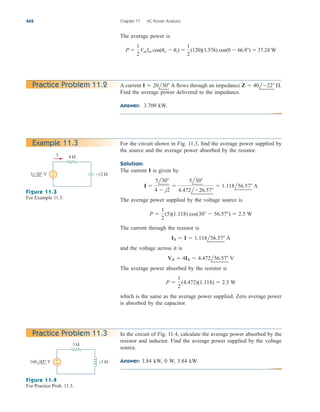 The average power is
P 
1
2
VmIm cos(uv  ui) 
1
2
(120)(1.576) cos(0  66.8)  37.24 W
462 Chapter 11 AC Power Analysis
Practice Problem 11.2 A current flows through an impedance
Find the average power delivered to the impedance.
Answer: 3.709 kW.
Z  40l22 .
I  20l30 A
Example 11.3
4 Ω
+
−
I
−j2 Ω
5 30° V
Figure 11.3
For Example 11.3.
In the circuit of Fig. 11.4, calculate the average power absorbed by the
resistor and inductor. Find the average power supplied by the voltage
source.
Answer: 3.84 kW, 0 W, 3.84 kW.
Practice Problem 11.3
3 Ω
+
− j1 Ω
160 45° V
Figure 11.4
For Practice Prob. 11.3.
For the circuit shown in Fig. 11.3, find the average power supplied by
the source and the average power absorbed by the resistor.
Solution:
The current I is given by
The average power supplied by the voltage source is
The current through the resistor is
and the voltage across it is
The average power absorbed by the resistor is
which is the same as the average power supplied. Zero average power
is absorbed by the capacitor.
P 
1
2
(4.472)(1.118)  2.5 W
VR  4IR  4.472l56.57 V
IR  I  1.118l56.57 A
P 
1
2
(5)(1.118) cos(30  56.57)  2.5 W
I 
5l30
4  j2

5l30
4.472l26.57
 1.118l56.57 A
ale29559_ch11.qxd 07/08/2008 12:01 PM Page 462
 