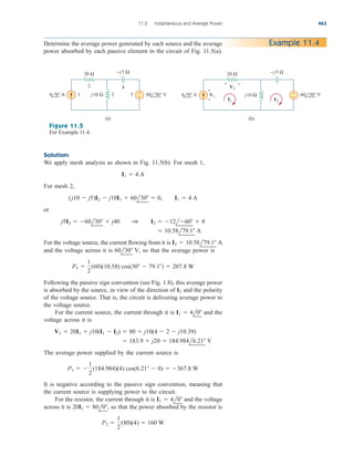 Solution:
We apply mesh analysis as shown in Fig. 11.5(b). For mesh 1,
For mesh 2,
or
For the voltage source, the current flowing from it is
and the voltage across it is so that the average power is
Following the passive sign convention (see Fig. 1.8), this average power
is absorbed by the source, in view of the direction of and the polarity
of the voltage source. That is, the circuit is delivering average power to
the voltage source.
For the current source, the current through it is and the
voltage across it is
The average power supplied by the current source is
It is negative according to the passive sign convention, meaning that
the current source is supplying power to the circuit.
For the resistor, the current through it is and the voltage
across it is so that the power absorbed by the resistor is
P2 
1
2
(80)(4)  160 W
20I1  80l0,
I1  4l0
P1  
1
2
(184.984)(4) cos(6.21  0)  367.8 W
 183.9  j20  184.984l6.21 V
V1  20I1  j10(I1  I2)  80  j10(4  2  j10.39)
I1  4l0
I2
P5 
1
2
(60)(10.58) cos(30  79.1)  207.8 W
60l30 V,
I2  10.58l79.1 A
 10.58l79.1 A
j5I2  60l30  j40 1 I2  12l60  8
(j10  j5)I2  j10I1  60l30  0, I1  4 A
I1  4 A
11.2 Instantaneous and Average Power 463
Example 11.4
Determine the average power generated by each source and the average
power absorbed by each passive element in the circuit of Fig. 11.5(a).
20 Ω
+
−
j10 Ω
−j5 Ω
4 0° Α 60 30° V
1 3 5
4
2
(a)
20 Ω
+
−
j10 Ω
−j5 Ω
4 0° Α 60 30° V
(b)
+
−
+ −
V2
V1
I1 I2
Figure 11.5
For Example 11.4.
ale29559_ch11.qxd 07/08/2008 12:01 PM Page 463
 