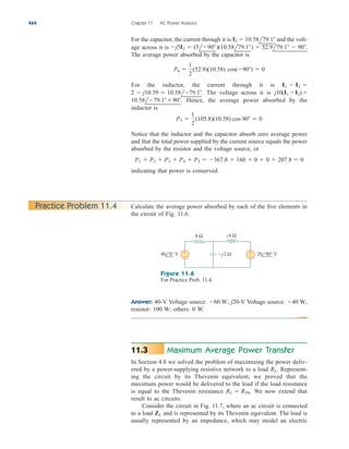 Answer: 40-V Voltage source: j20-V Voltage source:
resistor: 100 W; others: 0 W.
40 W;
60 W;
For the capacitor, the current through it is and the volt-
age across it is
The average power absorbed by the capacitor is
For the inductor, the current through it is
The voltage across it is
Hence, the average power absorbed by the
inductor is
Notice that the inductor and the capacitor absorb zero average power
and that the total power supplied by the current source equals the power
absorbed by the resistor and the voltage source, or
indicating that power is conserved.
P1  P2  P3  P4  P5  367.8  160  0  0  207.8  0
P3 
1
2
(105.8)(10.58) cos 90  0
10.58l79.190.
j10(I1 I2)
2  j10.39  10.58l79.1.
I1  I2 
P4 
1
2
(52.9)(10.58) cos(90)  0
j5I2  (5l90)(10.58l79.1)  52.9l79.1  90.
I2  10.58l79.1
464 Chapter 11 AC Power Analysis
Calculate the average power absorbed by each of the five elements in
the circuit of Fig. 11.6.
Practice Problem 11.4
8 Ω
+
−
+
− −j2 Ω
j4 Ω
40 0° V 20 90° V
Figure 11.6
For Practice Prob. 11.4.
Maximum Average Power Transfer
In Section 4.8 we solved the problem of maximizing the power deliv-
ered by a power-supplying resistive network to a load Represent-
ing the circuit by its Thevenin equivalent, we proved that the
maximum power would be delivered to the load if the load resistance
is equal to the Thevenin resistance We now extend that
result to ac circuits.
Consider the circuit in Fig. 11.7, where an ac circuit is connected
to a load and is represented by its Thevenin equivalent. The load is
usually represented by an impedance, which may model an electric
ZL
RL  RTh.
RL.
11.3
ale29559_ch11.qxd 07/08/2008 12:01 PM Page 464
 