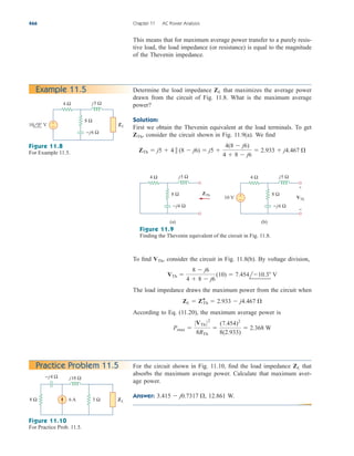 This means that for maximum average power transfer to a purely resis-
tive load, the load impedance (or resistance) is equal to the magnitude
of the Thevenin impedance.
466 Chapter 11 AC Power Analysis
Determine the load impedance that maximizes the average power
drawn from the circuit of Fig. 11.8. What is the maximum average
power?
Solution:
First we obtain the Thevenin equivalent at the load terminals. To get
consider the circuit shown in Fig. 11.9(a). We find
ZTh  j5  4  (8  j6)  j5 
4(8  j6)
4  8  j6
 2.933  j4.467 
ZTh,
ZL
Example 11.5
4 Ω
8 Ω
+
−
−j6 Ω
j5 Ω
10 0° V ZL
Figure 11.8
For Example 11.5.
4 Ω
8 Ω
−j6 Ω
j5 Ω
10 V
ZTh
(a)
4 Ω
8 Ω
−j6 Ω
j5 Ω
VTh
(b)
+
−
+
−
Figure 11.9
Finding the Thevenin equivalent of the circuit in Fig. 11.8.
To find consider the circuit in Fig. 11.8(b). By voltage division,
The load impedance draws the maximum power from the circuit when
According to Eq. (11.20), the maximum average power is
Pmax 
0VTh 02
8RTh

(7.454)2
8(2.933)
 2.368 W
ZL  Z*
Th  2.933  j4.467 
VTh 
8  j6
4  8  j6
(10)  7.454l10.3 V
VTh,
For the circuit shown in Fig. 11.10, find the load impedance that
absorbs the maximum average power. Calculate that maximum aver-
age power.
Answer: 12.861 W.
3.415  j0.7317 ,
ZL
Practice Problem 11.5
5 Ω
8 Ω
−j4 Ω j10 Ω
ZL
6 A
Figure 11.10
For Practice Prob. 11.5.
ale29559_ch11.qxd 07/08/2008 12:01 PM Page 466
 