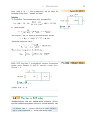 11.4 Effective or RMS Value 467
In the circuit in Fig. 11.11, find the value of that will absorb the
maximum average power. Calculate that power.
Solution:
We first find the Thevenin equivalent at the terminals of
By voltage division,
The value of that will absorb the maximum average power is
The current through the load is
The maximum average power absorbed by is
Pmax 
1
2
0I02
RL 
1
2
(1.8)2
(24.25)  39.29 W
RL
I 
VTh
ZTh  RL

72.76l134
33.66  j22.35
 1.8l100.42 A
RL  0ZTh 0  29.4122
 22.352
 24.25 
RL
VTh 
j20
j20  40  j30
(150l30)  72.76l134 V
ZTh  (40  j30)  j20 
j20(40  j30)
j20  40  j30
 9.412  j22.35 
RL.
RL Example 11.6
40 Ω
+
− j20 Ω
−j30 Ω
150 30° V RL
Figure 11.11
For Example 11.6.
In Fig. 11.12, the resistor is adjusted until it absorbs the maximum
average power. Calculate and the maximum average power
absorbed by it.
RL
RL Practice Problem 11.6
80 Ω
+
− 90 Ω
j60 Ω
120 60° V RL
−j30 Ω
Figure 11.12
For Practice Prob. 11.6.
Answer: 30 , 6.863 W.
Effective or RMS Value
The idea of effective value arises from the need to measure the effective-
ness of a voltage or current source in delivering power to a resistive load.
11.4
The effective value of a periodic current is the dc current that deliv-
ers the same average power to a resistor as the periodic current.
ale29559_ch11.qxd 07/08/2008 12:01 PM Page 467
 