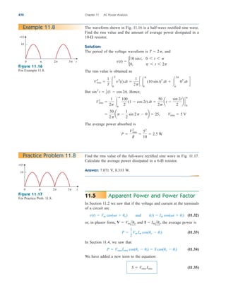 Apparent Power and Power Factor
In Section 11.2 we saw that if the voltage and current at the terminals
of a circuit are
(11.32)
or, in phasor form, and the average power is
(11.33)
In Section 11.4, we saw that
(11.34)
We have added a new term to the equation:
(11.35)
S  Vrms Irms
P  VrmsIrms cos(uv  ui)  S cos(uv  ui)
P 
1
2
Vm Im cos(uv  ui)
I  Imlui,
V  Vmluv
v(t)  Vm cos(t  uv) and i(t)  Im cos(t  ui)
11.5
470 Chapter 11 AC Power Analysis
The waveform shown in Fig. 11.16 is a half-wave rectified sine wave.
Find the rms value and the amount of average power dissipated in a
resistor.
Solution:
The period of the voltage waveform is and
The rms value is obtained as
But . Hence,
The average power absorbed is
P 
V2
rms
R

52
10
 2.5 W

50
2p
ap 
1
2
sin 2p  0b  25, Vrms  5 V
V2
rms 
1
2p 
p
0
100
2
(1  cos 2t) dt 
50
2p
at 
sin 2t
2
b `
p
0
sin2
t  1
2 (1  cos 2t)
V2
rms 
1
T 
T
0
v2
(t) dt 
1
2p
c 
p
0
(10 sint)2
dt  
2p
p
02
dt d
v(t)  b
10 sint, 0 6 t 6 p
0, p 6 t 6 2p
T  2p,
10-
Example 11.8
Practice Problem 11.8
0 t
10
v(t)
 2 3
0 t
10
v(t)
 2 3
Figure 11.16
For Example 11.8.
Figure 11.17
For Practice Prob. 11.8.
Find the rms value of the full-wave rectified sine wave in Fig. 11.17.
Calculate the average power dissipated in a resistor.
Answer: 7.071 V, 8.333 W.
6-
ale29559_ch11.qxd 07/08/2008 12:01 PM Page 470
 