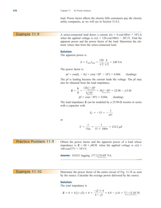 load. Power factor affects the electric bills consumers pay the electric
utility companies, as we will see in Section 11.9.2.
472 Chapter 11 AC Power Analysis
Example 11.9 A series-connected load draws a current
when the applied voltage is Find the
apparent power and the power factor of the load. Determine the ele-
ment values that form the series-connected load.
Solution:
The apparent power is
The power factor is
The pf is leading because the current leads the voltage. The pf may
also be obtained from the load impedance.
The load impedance Z can be modeled by a resistor in series
with a capacitor with
or
C 
1
15

1
15  100p
 212.2 mF
XC  15  
1
C
25.98-
pf  cos(30)  0.866 (leading)
Z 
V
I

120l20
4l10
 30l30  25.98  j15 
pf  cos(uv  ui)  cos(20  10)  0.866 (leading)
S  Vrms Irms 
120
12
4
12
 240 VA
v(t)  120 cos(100pt  20) V.
i(t)  4 cos(100pt  10) A
Practice Problem 11.9 Obtain the power factor and the apparent power of a load whose
impedance is when the applied voltage is
Answer: 0.8321 lagging, 177.5l33.69 VA.
160 cos(377t  10) V.
v(t) 
Z  60  j40 
Determine the power factor of the entire circuit of Fig. 11.18 as seen
by the source. Calculate the average power delivered by the source.
Solution:
The total impedance is
Z  6  4  (j2)  6 
j2  4
4  j2
 6.8  j1.6  7l13.24 
Example 11.10
ale29559_ch11.qxd 07/08/2008 12:01 PM Page 472
 