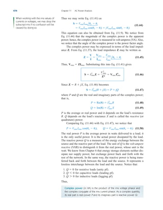 Thus we may write Eq. (11.41) as
(11.44)
This equation can also be obtained from Eq. (11.9). We notice from
Eq. (11.44) that the magnitude of the complex power is the apparent
power; hence, the complex power is measured in volt-amperes (VA). Also,
we notice that the angle of the complex power is the power factor angle.
The complex power may be expressed in terms of the load imped-
ance Z. From Eq. (11.37), the load impedance Z may be written as
(11.45)
Thus, Substituting this into Eq. (11.41) gives
(11.46)
Since Eq. (11.46) becomes
(11.47)
where P and Q are the real and imaginary parts of the complex power;
that is,
(11.48)
(11.49)
P is the average or real power and it depends on the load’s resistance
R. Q depends on the load’s reactance X and is called the reactive (or
quadrature) power.
Comparing Eq. (11.44) with Eq. (11.47), we notice that
(11.50)
The real power P is the average power in watts delivered to a load; it
is the only useful power. It is the actual power dissipated by the load.
The reactive power Q is a measure of the energy exchange between the
source and the reactive part of the load. The unit of Q is the volt-ampere
reactive (VAR) to distinguish it from the real power, whose unit is the
watt. We know from Chapter 6 that energy storage elements neither dis-
sipate nor supply power, but exchange power back and forth with the
rest of the network. In the same way, the reactive power is being trans-
ferred back and forth between the load and the source. It represents a
lossless interchange between the load and the source. Notice that:
1. for resistive loads (unity pf).
2. for capacitive loads (leading pf).
3. for inductive loads (lagging pf).
Thus,
Q 7 0
Q 6 0
Q  0
P  Vrms Irms cos(uv  ui), Q  Vrms Irms sin(uv  ui)
Q  Im(S)  I2
rms X
P  Re(S)  I2
rmsR
S  I2
rms(R  jX)  P  jQ
Z  R  jX,
S  I2
rmsZ 
Vrms
2
Z*
 Vrms I*
rms
Vrms  ZIrms.
Z 
V
I

Vrms
Irms

Vrms
Irms
luv  ui
 VrmsIrms cos(uv  ui)  jVrmsIrms sin(uv  ui)
S  VrmsIrmsluv  ui
474 Chapter 11 AC Power Analysis
When working with the rms values of
currents or voltages, we may drop the
subscript rms if no confusion will be
caused by doing so.
Complex power (in VA) is the product of the rms voltage phasor and
the complex conjugate of the rms current phasor. As a complex quantity,
its real part is real power P and its imaginary part is reactive power Q.
ale29559_ch11.qxd 07/08/2008 12:01 PM Page 474
 
