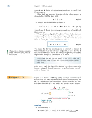 where and denote the complex powers delivered to loads and
respectively.
If the loads are connected in series with the voltage source, as
shown in Fig. 11.23(b), KVL yields
(11.54)
The complex power supplied by the source is
(11.55)
where and denote the complex powers delivered to loads and
respectively.
We conclude from Eqs. (11.53) and (11.55) that whether the loads
are connected in series or in parallel (or in general), the total power
supplied by the source equals the total power delivered to the load.
Thus, in general, for a source connected to N loads,
(11.56)
This means that the total complex power in a network is the sum of
the complex powers of the individual components. (This is also true of
real power and reactive power, but not true of apparent power.) This
expresses the principle of conservation of ac power:
S  S1  S2  p  SN
Z2,
Z1
S2
S1
S  VI*  (V1  V2)I*  V1I*  V2I*  S1  S2
V  V1  V2
Z2,
Z1
S2
S1
478 Chapter 11 AC Power Analysis
In fact, all forms of ac power are con-
served: instantaneous, real, reactive,
and complex.
The complex, real, and reactive powers of the sources equal the
respective sums of the complex, real, and reactive powers of the indi-
vidual loads.
From this we imply that the real (or reactive) power flow from sources
in a network equals the real (or reactive) power flow into the other ele-
ments in the network.
Figure 11.24 shows a load being fed by a voltage source through a
transmission line. The impedance of the line is represented by the
impedance and a return path. Find the real power and reac-
tive power absorbed by: (a) the source, (b) the line, and (c) the load.
(4  j2) 
Example 11.13
4 Ω
+
−
j2 Ω
220 0° V rms
−j10 Ω
15 Ω
I
Source Line Load
Figure 11.24
For Example 11.13.
Solution:
The total impedance is
Z  (4  j2)  (15  j10)  19  j8  20.62l22.83 
ale29559_ch11.qxd 07/08/2008 12:02 PM Page 478
 