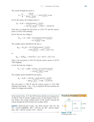 The current through the circuit is
(a) For the source, the complex power is
From this, we obtain the real power as 2163.5 W and the reactive
power as 910.8 VAR (leading).
(b) For the line, the voltage is
The complex power absorbed by the line is
or
That is, the real power is 455.4 W and the reactive power is 227.76
VAR (lagging).
(c) For the load, the voltage is
The complex power absorbed by the load is
The real power is 1708 W and the reactive power is 1139 VAR
(leading). Note that as expected. We have used the rms
values of voltages and currents.
Ss  Sline  SL,
 2053l33.7  (1708  j1139) VA
SL  VLI*  (192.38l10.87)(10.67l22.83)
 192.38l10.87 V rms
VL  (15  j10)I  (18.03l33.7)(10.67l22.83)
Sline  0I 02
Zline  (10.67)2
(4  j2)  455.4  j227.7 VA
 509.2l26.57  455.4  j227.7 VA
Sline  Vline I*  (47.72l49.4)(10.67l22.83)
 47.72l49.4 V rms
Vline  (4  j2)I  (4.472l26.57)(10.67l22.83)
 2347.4l22.83  (2163.5  j910.8) VA
Ss  VsI*  (220l0)(10.67l22.83)
I 
Vs
Z

220l0
20.62l22.83
 10.67l22.83 A rms
11.7 Conservation of AC Power 479
In the circuit in Fig. 11.25, the resistor absorbs an average power
of 240 W. Find V and the complex power of each branch of the cir-
cuit. What is the overall complex power of the circuit? (Assume the
current through the resistor has no phase shift.)
Answer: the resistor: 656 VA; the
impedance: the imped-
ance: overall: 1376  j80 VA.
240  j80 VA;
(60  j20) 
480  j160 VA;
(30  j10) 
20-
240.67l21.45 V (rms);
60-
60- Practice Problem 11.13
20 Ω
30 Ω
+
−
−j10 Ω
j20 Ω
V
60 Ω
Figure 11.25
For Practice Prob. 11.13.
ale29559_ch11.qxd 07/08/2008 12:02 PM Page 479
 