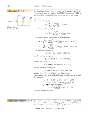 480 Chapter 11 AC Power Analysis
Example 11.14 In the circuit of Fig. 11.26, and
Calculate the total: (a) apparent power, (b) real power, (c) reactive
power, and (d) pf, supplied by the source and seen by the source.
Solution:
The current through is
while the current through is
The complex powers absorbed by the impedances are
The total complex power is
(a) The total apparent power is
(b) The total real power is
(c) The total reactive power is
(d) The (lagging).
We may cross check the result by finding the complex power supplied
by the source.
which is the same as before.
 482.88l16.21  463  j135 VA
Ss  VI*
t  (120l10)(4.024l6.21)
 4  j0.435  4.024l6.21 A rms
It  I1  I2  (1.532  j1.286)  (2.457  j1.721)
Ss
pf  Pt0St 0  462.4481.6  0.96
Qt  Im(St)  134.6 VAR or Qt  Q1  Q2.
Pt  Re(St)  462.4 W or Pt  P1  P2.
0 St 0  2462.42
 134.62
 481.6 VA.
St  S1  S2  462.4  j134.6 VA
S2 
V2
rms
Z*
2

(120)2
40l45
 360l45  254.6  j254.6 VA
S1 
V2
rms
Z*
1

(120)2
60l30
 240l30  207.85  j120 VA
I2 
V
Z2

120l10
40l45
 3l35 A rms
Z2
I1 
V
Z1

120l10
60l30
 2l40 A rms
Z1
Z2  40l45 .
Z1  60l30 
It
Z2
Z1
+
−
I1 I2
120 10° V rms
Figure 11.26
For Example 11.14.
Two loads connected in parallel are respectively 2 kW at a pf of 0.75
leading and 4 kW at a pf of 0.95 lagging. Calculate the pf of the two
loads. Find the complex power supplied by the source.
Answer: 0.9972 (leading), 6  j0.4495 kVA.
Practice Problem 11.14
ale29559_ch11.qxd 07/08/2008 12:02 PM Page 480
 