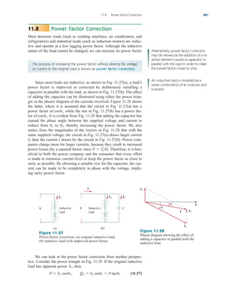 Power Factor Correction
Most domestic loads (such as washing machines, air conditioners, and
refrigerators) and industrial loads (such as induction motors) are induc-
tive and operate at a low lagging power factor. Although the inductive
nature of the load cannot be changed, we can increase its power factor.
11.8
11.8 Power Factor Correction 481
The process of increasing the power factor without altering the voltage
or current to the original load is known as power factor correction.
Since most loads are inductive, as shown in Fig. 11.27(a), a load’s
power factor is improved or corrected by deliberately installing a
capacitor in parallel with the load, as shown in Fig. 11.27(b). The effect
of adding the capacitor can be illustrated using either the power trian-
gle or the phasor diagram of the currents involved. Figure 11.28 shows
the latter, where it is assumed that the circuit in Fig. 11.27(a) has a
power factor of while the one in Fig. 11.27(b) has a power fac-
tor of It is evident from Fig. 11.28 that adding the capacitor has
caused the phase angle between the supplied voltage and current to
reduce from to thereby increasing the power factor. We also
notice from the magnitudes of the vectors in Fig. 11.28 that with the
same supplied voltage, the circuit in Fig. 11.27(a) draws larger current
than the current I drawn by the circuit in Fig. 11.27(b). Power com-
panies charge more for larger currents, because they result in increased
power losses (by a squared factor, since ). Therefore, it is ben-
eficial to both the power company and the consumer that every effort
is made to minimize current level or keep the power factor as close to
unity as possible. By choosing a suitable size for the capacitor, the cur-
rent can be made to be completely in phase with the voltage, imply-
ing unity power factor.
P  IL
2
R
IL
u2,
u1
cosu2.
cosu1,
Alternatively, power factor correction
may be viewed as the addition of a re-
active element (usually a capacitor) in
parallel with the load in order to make
the power factor closer to unity.
An inductive load is modeled as a
series combination of an inductor and
a resistor.
V
+
−
(a)
IL
Inductive
load
V
+
−
(b)
IL IC
Inductive
load
C
I
Figure 11.27
Power factor correction: (a) original inductive load,
(b) inductive load with improved power factor.
V
IC
IC
IL
I
1
2
Figure 11.28
Phasor diagram showing the effect of
adding a capacitor in parallel with the
inductive load.
We can look at the power factor correction from another perspec-
tive. Consider the power triangle in Fig. 11.29. If the original inductive
load has apparent power then
(11.57)
P  S1 cosu1, Q1  S1 sinu1  P tanu1
S1,
ale29559_ch11.qxd 07/08/2008 12:02 PM Page 481
 