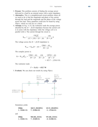 2. Present. This problem consists of finding the average power
delivered to a load by an external source with a series impedance.
3. Alternative. This is a straightforward circuit problem where all
we need to do is find the magnitude and phase of the current
through the load and the magnitude and the phase of the voltage
across the load. These quantities could also be found by using
PSpice, which we will use as a check.
4. Attempt. In Fig. 11.32, the wattmeter reads the average power
absorbed by the impedance because the current coil
is in series with the impedance while the voltage coil is in
parallel with it. The current through the circuit is
The voltage across the impedance is
The complex power is
The wattmeter reads
5. Evaluate. We can check our results by using PSpice.
P  Re(S)  432.7 W
 423.7  j324.6 VA
S  Vrms I*
rms 
150(8  j6)
20  j4

150
20  j4

1502
(8  j6)
202
 42
Vrms  Irms(8  j6) 
150(8  j6)
20  j4
V
(8  j6) 
Irms 
150l0
(12  j10)  (8  j6)

150
20  j4
A
(8  j6) 
11.9 Applications 485
ACMAG=150V
ACPHASE=0
AC=ok
MAG=ok
PHASE=yes
AC=ok
MAG=ok
PHASE=yes
V1
R1 L1
12 10
+
−
8
R2
C2 0.16667
IPRINT
Simulation yields:
FREQ IM(V_PRINT2) IP(V_PRINT2)
1.592E-01 7.354E+00 -1.131E+01
and
FREQ VM($N_0004) VP($N_0004)
1.592E-01 7.354E+01 -4.818E+01
ale29559_ch11.qxd 07/08/2008 12:02 PM Page 485
 