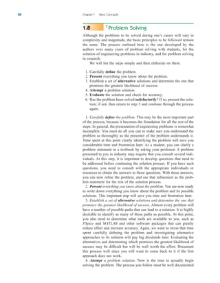Problem Solving
Although the problems to be solved during one’s career will vary in
complexity and magnitude, the basic principles to be followed remain
the same. The process outlined here is the one developed by the
authors over many years of problem solving with students, for the
solution of engineering problems in industry, and for problem solving
in research.
We will list the steps simply and then elaborate on them.
1. Carefully define the problem.
2. Present everything you know about the problem.
3. Establish a set of alternative solutions and determine the one that
promises the greatest likelihood of success.
4. Attempt a problem solution.
5. Evaluate the solution and check for accuracy.
6. Has the problem been solved satisfactorily? If so, present the solu-
tion; if not, then return to step 3 and continue through the process
again.
1. Carefully define the problem. This may be the most important part
of the process, because it becomes the foundation for all the rest of the
steps. In general, the presentation of engineering problems is somewhat
incomplete. You must do all you can to make sure you understand the
problem as thoroughly as the presenter of the problem understands it.
Time spent at this point clearly identifying the problem will save you
considerable time and frustration later. As a student, you can clarify a
problem statement in a textbook by asking your professor. A problem
presented to you in industry may require that you consult several indi-
viduals. At this step, it is important to develop questions that need to
be addressed before continuing the solution process. If you have such
questions, you need to consult with the appropriate individuals or
resources to obtain the answers to those questions. With those answers,
you can now refine the problem, and use that refinement as the prob-
lem statement for the rest of the solution process.
2. Present everything you know about the problem. You are now ready
to write down everything you know about the problem and its possible
solutions. This important step will save you time and frustration later.
3. Establish a set of alternative solutions and determine the one that
promises the greatest likelihood of success. Almost every problem will
have a number of possible paths that can lead to a solution. It is highly
desirable to identify as many of those paths as possible. At this point,
you also need to determine what tools are available to you, such as
PSpice and MATLAB and other software packages that can greatly
reduce effort and increase accuracy. Again, we want to stress that time
spent carefully defining the problem and investigating alternative
approaches to its solution will pay big dividends later. Evaluating the
alternatives and determining which promises the greatest likelihood of
success may be difficult but will be well worth the effort. Document
this process well since you will want to come back to it if the first
approach does not work.
4. Attempt a problem solution. Now is the time to actually begin
solving the problem. The process you follow must be well documented
1.8
20 Chapter 1 Basic Concepts
ale29559_ch01.qxd 07/08/2008 10:38 AM Page 20
 