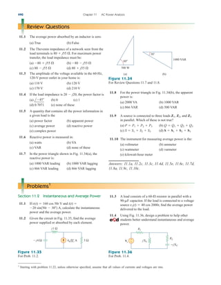 490 Chapter 11 AC Power Analysis
Review Questions
11.1 The average power absorbed by an inductor is zero.
(a) True (b) False
11.2 The Thevenin impedance of a network seen from the
load terminals is For maximum power
transfer, the load impedance must be:
(a) (b)
(c) (d)
11.3 The amplitude of the voltage available in the 60-Hz,
120-V power outlet in your home is:
(a) 110 V (b) 120 V
(c) 170 V (d) 210 V
11.4 If the load impedance is the power factor is
(a) (b) 0 (c) 1
(d) 0.7071 (e) none of these
11.5 A quantity that contains all the power information in
a given load is the
(a) power factor (b) apparent power
(c) average power (d) reactive power
(e) complex power
11.6 Reactive power is measured in:
(a) watts (b) VA
(c) VAR (d) none of these
11.7 In the power triangle shown in Fig. 11.34(a), the
reactive power is:
(a) 1000 VAR leading (b) 1000 VAR lagging
(c) 866 VAR leading (d) 866 VAR lagging
l45
20  j20,
80  j55 
80  j55 
80  j55 
80  j55 
80  j55 .
(a) (b)
60°
500 W
30°
1000 VAR
Figure 11.34
For Review Questions 11.7 and 11.8.
11.8 For the power triangle in Fig. 11.34(b), the apparent
power is:
(a) 2000 VA (b) 1000 VAR
(c) 866 VAR (d) 500 VAR
11.9 A source is connected to three loads , and
in parallel. Which of these is not true?
(a) (b)
(c) (d)
11.10 The instrument for measuring average power is the:
(a) voltmeter (b) ammeter
(c) wattmeter (d) varmeter
(e) kilowatt-hour meter
Answers: 11.1a, 11.2c, 11.3c, 11.4d, 11.5e, 11.6c, 11.7d,
11.8a, 11.9c, 11.10c.
S  S1  S2  S3
S  S1  S2  S3
Q  Q1  Q2  Q3
P  P1  P2  P3
Z3
Z1, Z2
Problems1
Section 11.2 Instantaneous and Average Power
11.1 If and
calculate the instantaneous
power and the average power.
11.2 Given the circuit in Fig. 11.35, find the average
power supplied or absorbed by each element.
20 sin(50t  30) A,
i(t) 
v(t)  160 cos 50t V
11.3 A load consists of a resistor in parallel with a
capacitor. If the load is connected to a voltage
source find the average power
delivered to the load.
11.4 Using Fig. 11.36, design a problem to help other
students better understand instantaneous and average
power.
vs(t)  40 cos 2000t,
90-mF
60-
j4 Ω
j1 Ω
5 Ω
6 0° Α
Figure 11.35
For Prob. 11.2.
Figure 11.36
For Prob. 11.4.
R1
−jXC
R2
jXL
Vs
+
−
1
Starting with problem 11.22, unless otherwise specified, assume that all values of currents and voltages are rms.
ale29559_ch11.qxd 07/08/2008 12:02 PM Page 490
 