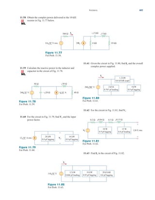 11.58 Obtain the complex power delivered to the
resistor in Fig. 11.77 below.
10-k
Problems 497
11.59 Calculate the reactive power in the inductor and
capacitor in the circuit of Fig. 11.78.
11.60 For the circuit in Fig. 11.79, find and the input
power factor.
Vo
Figure 11.79
For Prob. 11.60.
Figure 11.78
For Prob. 11.59.
11.61 Given the circuit in Fig. 11.80, find and the overall
complex power supplied.
Io
Figure 11.80
For Prob. 11.61.
Figure 11.81
For Prob. 11.62.
11.62 For the circuit in Fig. 11.81, find .
Vs
+
− 10 kΩ
Io
0.6 0° V rms
500 Ω −j3 kΩ j1 kΩ
20Io 4 kΩ
Figure 11.77
For Prob. 11.58.
−j20 Ω
j30 Ω
50 Ω
240 0° V 4 0° A 40 Ω
+
−
12 0° A rms
+
−
Vo
20 kW
0.8 pf lagging
16 kW
0.9 pf lagging
200 90° V 2 kVA
0.707 pf leading
1.2 kW
0.8 kVAR (cap)
4 kW
0.9 pf lagging
Io
+
−
V
s
+
−
120 V rms
10 W
0.9 pf lagging
15 W
0.8 pf leading
0.2 Ω 0.3 Ω
j0.04 Ω j0.15 Ω
+
−
11.63 Find in the circuit of Fig. 11.82.
Io
110 0° V
12 kW
0.866 pf leading
20 kVAR
0.6 pf lagging
16 kW
0.85 pf lagging
Io
+
−
Figure 11.82
For Prob. 11.63.
ale29559_ch11.qxd 07/08/2008 12:02 PM Page 497
 