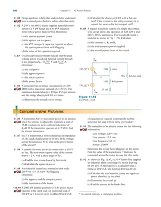 11.81 Designaproblemtohelpotherstudentsbetterunderstand
how to correct power factor to values other than unity.
11.82 A 240-V rms 60-Hz source supplies a parallel combi-
nation of a 5-kW heater and a 30-kVA induction
motor whose power factor is 0.82. Determine:
(a) the system apparent power
(b) the system reactive power
(c) the kVA rating of a capacitor required to adjust
the system power factor to 0.9 lagging
(d) the value of the capacitor required
11.83 Oscilloscope measurements indicate that the peak
voltage across a load and the peak current through
it are, respectively, and .
Determine:
(a) the real power
(b) the apparent power
(c) the reactive power
(d) the power factor
11.84 A consumer has an annual consumption of 1200
MWh with a maximum demand of 2.4 MVA. The
maximum demand charge is $30 per kVA per annum,
and the energy charge per kWh is 4 cents.
(a) Determine the annual cost of energy.
8l25 A
210l60 V
(b) Calculate the charge per kWh with a flat-rate
tariff if the revenue to the utility company is to
remain the same as for the two-part tariff.
11.85 A regular household system of a single-phase three-
wire circuit allows the operation of both 120-V and
240-V, 60-Hz appliances. The household circuit is
modeled as shown in Fig. 11.96. Calculate:
(a) the currents and
(b) the total complex power supplied
(c) the overall power factor of the circuit
In
I2,
I1,
500 Chapter 11 AC Power Analysis
I2
I1
In
10 Ω
30 Ω
10 Ω
+
−
+
−
15 mH
120 0° V Lamp
Refrigerator
Kitchen ramp
120 0° V
Figure 11.96
For Prob. 11.85.
Comprehensive Problems
11.86 A transmitter delivers maximum power to an antenna
when the antenna is adjusted to represent a load of
resistance in series with an inductance of
If the transmitter operates at 4.12 MHz, find
its internal impedance.
11.87 In a TV transmitter, a series circuit has an impedance
of and a total current of 50 mA. If the voltage
across the resistor is 80 V, what is the power factor
of the circuit?
11.88 A certain electronic circuit is connected to a 110-V
ac line. The root-mean-square value of the current
drawn is 2 A, with a phase angle of
(a) Find the true power drawn by the circuit.
(b) Calculate the apparent power.
11.89 An industrial heater has a nameplate that reads:
210 V 60 Hz 12 kVA 0.78 pf lagging
Determine:
(a) the apparent and the complex power
(b) the impedance of the heater
*11.90 A 2000-kW turbine-generator of 0.85 power factor
operates at the rated load. An additional load of
300 kW at 0.8 power factor is added.What kVAR
55.
3 k
4 mH.
75-
of capacitors is required to operate the turbine-
generator but keep it from being overloaded?
11.91 The nameplate of an electric motor has the following
information:
Line voltage: 220 V rms
Line current: 15 A rms
Line frequency: 60 Hz
Power: 2700 W
Determine the power factor (lagging) of the motor.
Find the value of the capacitance C that must be
connected across the motor to raise the pf to unity.
11.92 As shown in Fig. 11.97, a 550-V feeder line supplies
an industrial plant consisting of a motor drawing
60 kW at 0.75 pf (inductive), a capacitor with a
rating of 20 kVAR, and lighting drawing 20 kW.
(a) Calculate the total reactive power and apparent
power absorbed by the plant.
(b) Determine the overall pf.
(c) Find the current in the feeder line.
* An asterisk indicates a challenging problem.
ale29559_ch11.qxd 07/08/2008 12:02 PM Page 500
 