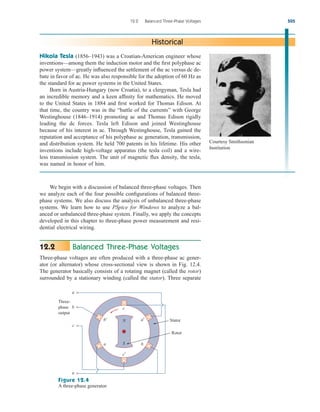 We begin with a discussion of balanced three-phase voltages. Then
we analyze each of the four possible configurations of balanced three-
phase systems. We also discuss the analysis of unbalanced three-phase
systems. We learn how to use PSpice for Windows to analyze a bal-
anced or unbalanced three-phase system. Finally, we apply the concepts
developed in this chapter to three-phase power measurement and resi-
dential electrical wiring.
Balanced Three-Phase Voltages
Three-phase voltages are often produced with a three-phase ac gener-
ator (or alternator) whose cross-sectional view is shown in Fig. 12.4.
The generator basically consists of a rotating magnet (called the rotor)
surrounded by a stationary winding (called the stator). Three separate
12.2
12.2 Balanced Three-Phase Voltages 505
Nikola Tesla (1856–1943) was a Croatian-American engineer whose
inventions—among them the induction motor and the first polyphase ac
power system—greatly influenced the settlement of the ac versus dc de-
bate in favor of ac. He was also responsible for the adoption of 60 Hz as
the standard for ac power systems in the United States.
Born in Austria-Hungary (now Croatia), to a clergyman, Tesla had
an incredible memory and a keen affinity for mathematics. He moved
to the United States in 1884 and first worked for Thomas Edison. At
that time, the country was in the “battle of the currents” with George
Westinghouse (1846–1914) promoting ac and Thomas Edison rigidly
leading the dc forces. Tesla left Edison and joined Westinghouse
because of his interest in ac. Through Westinghouse, Tesla gained the
reputation and acceptance of his polyphase ac generation, transmission,
and distribution system. He held 700 patents in his lifetime. His other
inventions include high-voltage apparatus (the tesla coil) and a wire-
less transmission system. The unit of magnetic flux density, the tesla,
was named in honor of him.
Historical
Stator
Three-
phase
output
a
b
c
n
c
N
S
b′
c′
b
a
a′
Rotor
Figure 12.4
A three-phase generator.
Courtesy Smithsonian
Institution
ale29559_ch12.qxd 07/08/2008 12:05 PM Page 505
 