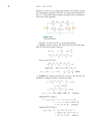 analysis. To solve for using mesh analysis will require writing
two simultaneous equations to find the two loop currents indicated in
Fig. 1.21. Using nodal analysis requires solving for only one unknown.
This is the easiest approach.
i8
22 Chapter 1 Basic Concepts
2 Ω 4 Ω
8 Ω
5 V 3 V
+
− +
−
i2
i1 i3
+ − + −
+
−
v8Ω
v4Ω
v2Ω
Loop 1 Loop 2
v1
Figure 1.21
Using nodal analysis.
Therefore, we will solve for using nodal analysis.
4. Attempt a problem solution. We first write down all of the equa-
tions we will need in order to find .
Now we can solve for
5. Evaluate the solution and check for accuracy. We can now use
Kirchhoff’s voltage law (KVL) to check the results.
Applying KVL to loop 1,
Applying KVL to loop 2,
 2  5  3  0 (Checks.)
 (0.25  8)  (1.25  4)  3
v8  v4  3  (i2  8)  (i3  4)  3
 5  3  2  0 (Checks.)
 5  3(1.5)24  (0.25  8)
5  v2  v8  5  (i1  2)  (i2  8)
i1  i2  i3  1.5  0.25  1.25  0 (Checks.)
i3 
v1  3
4

2  3
4

5
4
 1.25 A
i2  i8  0.25 A
i1 
v1  5
2

2  5
2
 
3
2
 1.5 A
7v1  14, v1  2 V, i8 
v1
8

2
8
 0.25 A
leads to (4v1  20)  (v1)  (2v1  6)  0
8c
v1  5
2

v1  0
8

v1  3
4
d  0
v1.
v1  5
2

v1  0
8

v1  3
4
 0
i8  i2, i2 
v1
8
, i8 
v1
8
i8
i8
ale29559_ch01.qxd 07/08/2008 10:38 AM Page 22
 