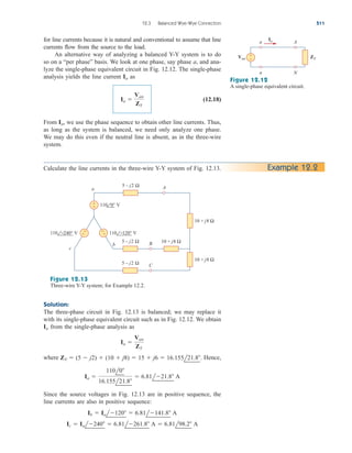 for line currents because it is natural and conventional to assume that line
currents flow from the source to the load.
An alternative way of analyzing a balanced Y-Y system is to do
so on a “per phase” basis. We look at one phase, say phase a, and ana-
lyze the single-phase equivalent circuit in Fig. 12.12. The single-phase
analysis yields the line current as
(12.18)
From we use the phase sequence to obtain other line currents. Thus,
as long as the system is balanced, we need only analyze one phase.
We may do this even if the neutral line is absent, as in the three-wire
system.
Ia,
Ia 
Van
ZY
Ia
12.3 Balanced Wye-Wye Connection 511
ZY
Van
+
−
a A
n N
Ia
Figure 12.12
A single-phase equivalent circuit.
Calculate the line currents in the three-wire Y-Y system of Fig. 12.13. Example 12.2
+
−
5 – j2 Ω
10 + j8 Ω
10 + j8 Ω
A
B
c
b
a
5 – j2 Ω 10 + j8 Ω
C
5 – j2 Ω
110 −120° V
110 −240° V
110 0° V
+
−
+
−
Figure 12.13
Three-wire Y-Y system; for Example 12.2.
Solution:
The three-phase circuit in Fig. 12.13 is balanced; we may replace it
with its single-phase equivalent circuit such as in Fig. 12.12. We obtain
from the single-phase analysis as
where Hence,
Since the source voltages in Fig. 12.13 are in positive sequence, the
line currents are also in positive sequence:
Ic  Ial240  6.81l261.8 A  6.81l98.2 A
Ib  Ial120  6.81l141.8 A
Ia 
110l0
16.155l21.8
 6.81l21.8 A
ZY  (5  j2)  (10  j8)  15  j6  16.155l21.8.
Ia 
Van
ZY
Ia
ale29559_ch12.qxd 07/08/2008 12:05 PM Page 511
 