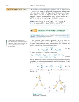 Balanced Wye-Delta Connection
12.4
512 Chapter 12 Three-Phase Circuits
A Y-connected balanced three-phase generator with an impedance of
per phase is connected to a Y-connected balanced load
with an impedance of per phase. The line joining the gen-
erator and the load has an impedance of per phase.
Assuming a positive sequence for the source voltages and that
find: (a) the line voltages, (b) the line currents.
Answer: (a)
(b) 3.75l8.66 A, 3.75l128.66 A, 3.75l111.34 A.
207.85l60 V, 207.85l60 V, 207.85l180 V,
120l30 V,
Van 
0.6  j0.7 
24  j19 
0.4  j0.3 
Practice Problem 12.2
A balanced Y- system consists of a balanced Y-connected source
feeding a balanced -connected load.
¢
¢
The balanced Y-delta system is shown in Fig. 12.14, where the
source is Y-connected and the load is -connected. There is, of course,
no neutral connection from source to load for this case. Assuming the
positive sequence, the phase voltages are again
(12.19)
As shown in Section 12.3, the line voltages are
(12.20)
showing that the line voltages are equal to the voltages across the load
impedances for this system configuration. From these voltages, we can
obtain the phase currents as
(12.21)
These currents have the same magnitude but are out of phase with each
other by 120.
IAB 
VAB
Z¢
, IBC 
VBC
Z¢
, ICA 
VCA
Z¢
Vca  13Vpl150  VCA
Vab  13Vpl30  VAB, Vbc  13Vpl90  VBC
Vbn  Vpl120, Vcn  Vpl120
Van  Vpl0
¢
+
−
Z∆
Z∆
Z∆
Van
Vcn Vbn
IAB
ICA
A
C
b
c
B
n
a
+
−
+
−
Ia
Ib
IBC
Ic
Figure 12.14
Balanced Y- connection.
¢
This is perhaps the most practical
three-phase system, as the three-phase
sources are usually Y-connected while
the three-phase loads are usually
-connected.
¢
ale29559_ch12.qxd 07/08/2008 12:05 PM Page 512
 