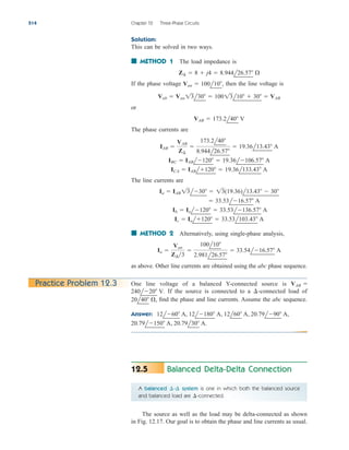 Solution:
This can be solved in two ways.
■ METHOD 1 The load impedance is
If the phase voltage then the line voltage is
or
The phase currents are
The line currents are
■ METHOD 2 Alternatively, using single-phase analysis,
as above. Other line currents are obtained using the abc phase sequence.
Ia 
Van
Z¢3

100l10
2.981l26.57
 33.54l16.57 A
Ic  Ial120  33.53l103.43 A
Ib  Ial120  33.53l136.57 A
 33.53l16.57 A
Ia  IAB 13l30  13(19.36)l13.43  30
ICA  IABl120  19.36l133.43 A
IBC  IABl120  19.36l106.57 A
IAB 
VAB
Z¢

173.2l40
8.944l26.57
 19.36l13.43 A
VAB  173.2l40 V
Vab  Van 13l30  10013l10  30  VAB
Van  100l10,
Z¢  8  j4  8.944l26.57 
514 Chapter 12 Three-Phase Circuits
Practice Problem 12.3 One line voltage of a balanced Y-connected source is
If the source is connected to a -connected load of
find the phase and line currents. Assume the abc sequence.
Answer:
20.79l150 A, 20.79l30 A.
12l60 A, 12l180 A, 12l60 A, 20.79l90 A,
20l40 ,
¢
240l20 V.
VAB 
Balanced Delta-Delta Connection
12.5
A balanced system is one in which both the balanced source
and balanced load are -connected.
¢
¢-
¢
The source as well as the load may be delta-connected as shown
in Fig. 12.17. Our goal is to obtain the phase and line currents as usual.
ale29559_ch12.qxd 07/22/2008 01:38 PM Page 514
 